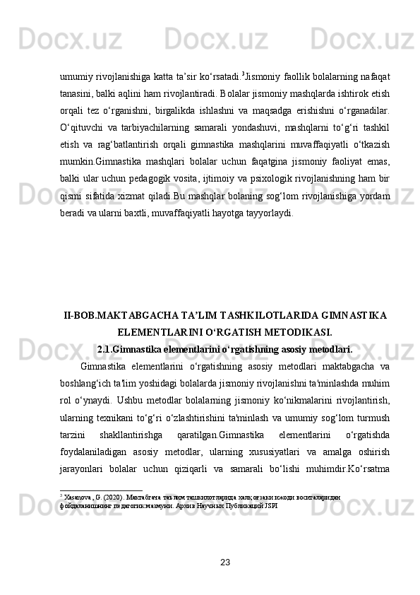 umumiy rivojlanishiga katta ta’sir ko‘rsatadi. 3
Jismoniy faollik bolalarning nafaqat
tanasini, balki aqlini ham rivojlantiradi. Bolalar jismoniy mashqlarda ishtirok etish
orqali   tez   o‘rganishni,   birgalikda   ishlashni   va   maqsadga   erishishni   o‘rganadilar.
O‘qituvchi   va   tarbiyachilarning   samarali   yondashuvi,   mashqlarni   to‘g‘ri   tashkil
etish   va   rag‘batlantirish   orqali   gimnastika   mashqlarini   muvaffaqiyatli   o‘tkazish
mumkin.Gimnastika   mashqlari   bolalar   uchun   faqatgina   jismoniy   faoliyat   emas,
balki ular uchun pedagogik vosita, ijtimoiy va psixologik rivojlanishning ham bir
qismi   sifatida xizmat   qiladi.Bu  mashqlar  bolaning  sog‘lom  rivojlanishiga  yordam
beradi va ularni baxtli, muvaffaqiyatli hayotga tayyorlaydi.
II-BOB. MAKTABGACHA TA LIM TASHKILOTLARIDA GIMNASTIKAʼ
ELEMENTLARINI O‘RGATISH METODIKASI.
2.1. Gimnastika elementlarini o‘rgatishning asosiy metodlari.
Gimnastika   elementlarini   o‘rgatishning   asosiy   metodlari   maktabgacha   va
boshlang‘ich ta'lim yoshidagi bolalarda jismoniy rivojlanishni ta'minlashda muhim
rol   o‘ynaydi.   Ushbu   metodlar   bolalarning   jismoniy   ko‘nikmalarini   rivojlantirish,
ularning   texnikani   to‘g‘ri   o‘zlashtirishini   ta'minlash   va   umumiy  sog‘lom   turmush
tarzini   shakllantirishga   qaratilgan.Gimnastika   elementlarini   o‘rgatishda
foydalaniladigan   asosiy   metodlar,   ularning   xususiyatlari   va   amalga   oshirish
jarayonlari   bolalar   uchun   qiziqarli   va   samarali   bo‘lishi   muhimdir.Ko‘rsatma
3
 Xasanova, G. (2020).  Мактабгача   таълим   ташкилотларида   халқ   оғзаки   ижоди   воситаларидан  
фойдаланишнинг   педагогик   мазмуни .  Архив Научных Публикаций JSPI
23 