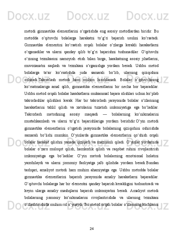 metodi   gimnastika   elementlarini   o‘rgatishda   eng   asosiy   metodlardan   biridir.   Bu
metodda   o‘qituvchi   bolalarga   harakatni   to‘g‘ri   bajarish   usulini   ko‘rsatadi.
Gimnastika   elementini   ko‘rsatish   orqali   bolalar   o‘zlarga   kerakli   harakatlarni
o‘rganadilar   va   ularni   qanday   qilib   to‘g‘ri   bajarishni   tushunadilar.   O‘qituvchi
o‘zining   texnikasini   namoyish   etish   bilan   birga,   harakatning   asosiy   jihatlarini,
muvozanatni   saqlash   va   texnikani   o‘rganishga   yordam   beradi.   Ushbu   metod
bolalarga   ta'sir   ko‘rsatishda   juda   samarali   bo‘lib,   ularning   qiziqishini
oshiradi.Takrorlash   metodi   ham   muhim   hisoblanadi.   Bolalar   o‘qituvchining
ko‘rsatmalariga   amal   qilib,   gimnastika   elementlarini   bir   necha   bor   bajaradilar.
Ushbu metod orqali bolalar harakatlarni mukammal bajara olishlari uchun ko‘plab
takrorlashlar   qilishlari   kerak.   Har   bir   takrorlash   jarayonida   bolalar   o‘zlarining
harakatlarini   tahlil   qilish   va   xatolarini   tuzatish   imkoniyatiga   ega   bo‘ladilar.
Takrorlash   metodining   asosiy   maqsadi   —   bolalarning   ko‘nikmalarini
mustahkamlash   va   ularni   to‘g‘ri   bajarishlariga   yordam   berishdir.O‘yin   metodi
gimnastika   elementlarini   o‘rgatish   jarayonida   bolalarning   qiziqishini   oshirishda
samarali   bo‘lishi   mumkin.   O‘yinlarda   gimnastika   elementlarini   qo‘shish   orqali
bolalar   harakat   qilishni   yanada   qiziqarli   va   mazmunli   qiladi.   O‘yinlar   yordamida
bolalar   o‘zaro   muloqot   qilish,   hamkorlik   qilish   va   raqobat   ruhini   rivojlantirish
imkoniyatiga   ega   bo‘ladilar.   O‘yin   metodi   bolalarning   emotsional   holatini
yaxshilaydi   va   ularni   jismoniy   faoliyatga   jalb   qilishda   yordam   beradi.Bundan
tashqari,   amaliyot   metodi   ham   muhim   ahamiyatga   ega.   Ushbu   metodda   bolalar
gimnastika   elementlarini   bajarish   jarayonida   amaliy   harakatlarni   bajaradilar.
O‘qituvchi bolalarga har bir elementni qanday bajarish kerakligini tushuntiradi va
keyin   ularga   amaliy   mashqlarni   bajarish   imkoniyatini   beradi.   Amaliyot   metodi
bolalarning   jismoniy   ko‘nikmalarini   rivojlantirishda   va   ularning   texnikani
o‘zlashtirishida muhim rol o‘ynaydi. Bu metod orqali bolalar o‘zlarining kuchlarini
24 