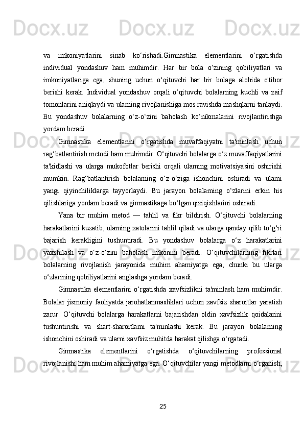 va   imkoniyatlarini   sinab   ko‘rishadi.Gimnastika   elementlarini   o‘rgatishda
individual   yondashuv   ham   muhimdir.   Har   bir   bola   o‘zining   qobiliyatlari   va
imkoniyatlariga   ega,   shuning   uchun   o‘qituvchi   har   bir   bolaga   alohida   e'tibor
berishi   kerak.   Individual   yondashuv   orqali   o‘qituvchi   bolalarning   kuchli   va   zaif
tomonlarini aniqlaydi va ularning rivojlanishiga mos ravishda mashqlarni tanlaydi.
Bu   yondashuv   bolalarning   o‘z-o‘zini   baholash   ko‘nikmalarini   rivojlantirishga
yordam beradi.
Gimnastika   elementlarini   o‘rgatishda   muvaffaqiyatni   ta'minlash   uchun
rag‘batlantirish metodi ham muhimdir. O‘qituvchi bolalarga o‘z muvaffaqiyatlarini
ta'kidlashi   va   ularga   mukofotlar   berishi   orqali   ularning   motivatsiyasini   oshirishi
mumkin.   Rag‘batlantirish   bolalarning   o‘z-o‘ziga   ishonchini   oshiradi   va   ularni
yangi   qiyinchiliklarga   tayyorlaydi.   Bu   jarayon   bolalarning   o‘zlarini   erkin   his
qilishlariga yordam beradi va gimnastikaga bo‘lgan qiziqishlarini oshiradi.
Yana   bir   muhim   metod   —   tahlil   va   fikr   bildirish.   O‘qituvchi   bolalarning
harakatlarini kuzatib, ularning xatolarini tahlil qiladi va ularga qanday qilib to‘g‘ri
bajarish   kerakligini   tushuntiradi.   Bu   yondashuv   bolalarga   o‘z   harakatlarini
yaxshilash   va   o‘z-o‘zini   baholash   imkonini   beradi.   O‘qituvchilarning   fikrlari
bolalarning   rivojlanish   jarayonida   muhim   ahamiyatga   ega,   chunki   bu   ularga
o‘zlarining qobiliyatlarini anglashga yordam beradi.
Gimnastika   elementlarini   o‘rgatishda   xavfsizlikni   ta'minlash   ham   muhimdir.
Bolalar   jismoniy   faoliyatda   jarohatlanmasliklari   uchun   xavfsiz   sharoitlar   yaratish
zarur.   O‘qituvchi   bolalarga   harakatlarni   bajarishdan   oldin   xavfsizlik   qoidalarini
tushuntirishi   va   shart-sharoitlarni   ta'minlashi   kerak.   Bu   jarayon   bolalarning
ishonchini oshiradi va ularni xavfsiz muhitda harakat qilishga o‘rgatadi.
Gimnastika   elementlarini   o‘rgatishda   o‘qituvchilarning   professional
rivojlanishi ham muhim ahamiyatga ega. O‘qituvchilar yangi metodlarni o‘rganish,
25 