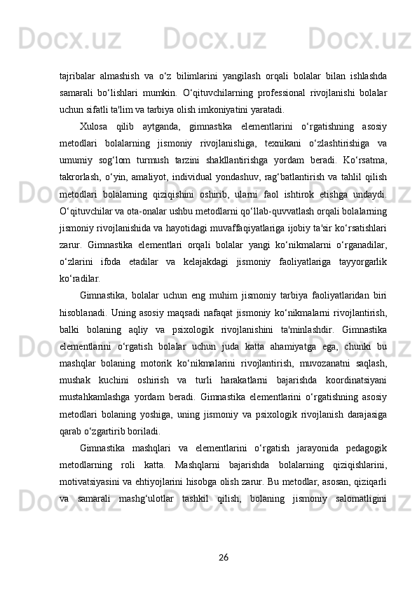 tajribalar   almashish   va   o‘z   bilimlarini   yangilash   orqali   bolalar   bilan   ishlashda
samarali   bo‘lishlari   mumkin.   O‘qituvchilarning   professional   rivojlanishi   bolalar
uchun sifatli ta'lim va tarbiya olish imkoniyatini yaratadi.
Xulosa   qilib   aytganda,   gimnastika   elementlarini   o‘rgatishning   asosiy
metodlari   bolalarning   jismoniy   rivojlanishiga,   texnikani   o‘zlashtirishiga   va
umumiy   sog‘lom   turmush   tarzini   shakllantirishga   yordam   beradi.   Ko‘rsatma,
takrorlash,   o‘yin,   amaliyot,   individual   yondashuv,   rag‘batlantirish   va   tahlil   qilish
metodlari   bolalarning   qiziqishini   oshirib,   ularni   faol   ishtirok   etishga   undaydi.
O‘qituvchilar va ota-onalar ushbu metodlarni qo‘llab-quvvatlash orqali bolalarning
jismoniy rivojlanishida va hayotidagi muvaffaqiyatlariga ijobiy ta'sir ko‘rsatishlari
zarur.   Gimnastika   elementlari   orqali   bolalar   yangi   ko‘nikmalarni   o‘rganadilar,
o‘zlarini   ifoda   etadilar   va   kelajakdagi   jismoniy   faoliyatlariga   tayyorgarlik
ko‘radilar.
Gimnastika,   bolalar   uchun   eng   muhim   jismoniy   tarbiya   faoliyatlaridan   biri
hisoblanadi.   Uning   asosiy   maqsadi   nafaqat   jismoniy   ko‘nikmalarni   rivojlantirish,
balki   bolaning   aqliy   va   psixologik   rivojlanishini   ta'minlashdir.   Gimnastika
elementlarini   o‘rgatish   bolalar   uchun   juda   katta   ahamiyatga   ega,   chunki   bu
mashqlar   bolaning   motorik   ko‘nikmalarini   rivojlantirish,   muvozanatni   saqlash,
mushak   kuchini   oshirish   va   turli   harakatlarni   bajarishda   koordinatsiyani
mustahkamlashga   yordam   beradi.   Gimnastika   elementlarini   o‘rgatishning   asosiy
metodlari   bolaning   yoshiga,   uning   jismoniy   va   psixologik   rivojlanish   darajasiga
qarab o‘zgartirib boriladi.
Gimnastika   mashqlari   va   elementlarini   o‘rgatish   jarayonida   pedagogik
metodlarning   roli   katta.   Mashqlarni   bajarishda   bolalarning   qiziqishlarini,
motivatsiyasini va ehtiyojlarini hisobga olish zarur. Bu metodlar, asosan, qiziqarli
va   samarali   mashg‘ulotlar   tashkil   qilish,   bolaning   jismoniy   salomatligini
26 