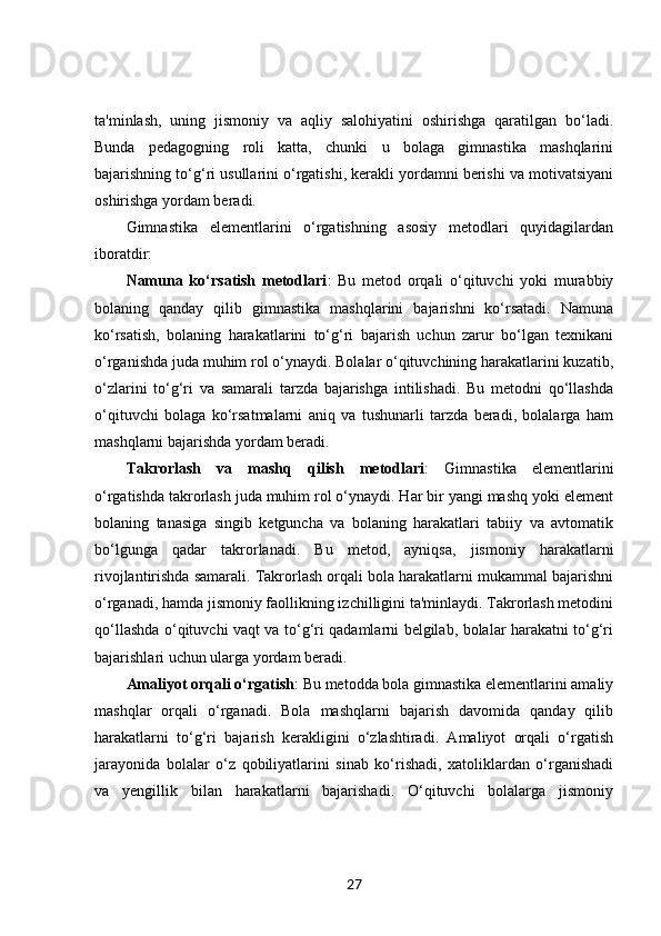 ta'minlash,   uning   jismoniy   va   aqliy   salohiyatini   oshirishga   qaratilgan   bo‘ladi.
Bunda   pedagogning   roli   katta,   chunki   u   bolaga   gimnastika   mashqlarini
bajarishning to‘g‘ri usullarini o‘rgatishi, kerakli yordamni berishi va motivatsiyani
oshirishga yordam beradi.
Gimnastika   elementlarini   o‘rgatishning   asosiy   metodlari   quyidagilardan
iboratdir:
Namuna   ko‘rsatish   metodlari :   Bu   metod   orqali   o‘qituvchi   yoki   murabbiy
bolaning   qanday   qilib   gimnastika   mashqlarini   bajarishni   ko‘rsatadi.   Namuna
ko‘rsatish,   bolaning   harakatlarini   to‘g‘ri   bajarish   uchun   zarur   bo‘lgan   texnikani
o‘rganishda juda muhim rol o‘ynaydi. Bolalar o‘qituvchining harakatlarini kuzatib,
o‘zlarini   to‘g‘ri   va   samarali   tarzda   bajarishga   intilishadi.   Bu   metodni   qo‘llashda
o‘qituvchi   bolaga   ko‘rsatmalarni   aniq   va   tushunarli   tarzda   beradi,   bolalarga   ham
mashqlarni bajarishda yordam beradi.
Takrorlash   va   mashq   qilish   metodlari :   Gimnastika   elementlarini
o‘rgatishda takrorlash juda muhim rol o‘ynaydi. Har bir yangi mashq yoki element
bolaning   tanasiga   singib   ketguncha   va   bolaning   harakatlari   tabiiy   va   avtomatik
bo‘lgunga   qadar   takrorlanadi.   Bu   metod,   ayniqsa,   jismoniy   harakatlarni
rivojlantirishda samarali. Takrorlash orqali bola harakatlarni mukammal bajarishni
o‘rganadi, hamda jismoniy faollikning izchilligini ta'minlaydi. Takrorlash metodini
qo‘llashda o‘qituvchi vaqt va to‘g‘ri qadamlarni belgilab, bolalar harakatni to‘g‘ri
bajarishlari uchun ularga yordam beradi.
Amaliyot orqali o‘rgatish : Bu metodda bola gimnastika elementlarini amaliy
mashqlar   orqali   o‘rganadi.   Bola   mashqlarni   bajarish   davomida   qanday   qilib
harakatlarni   to‘g‘ri   bajarish   kerakligini   o‘zlashtiradi.   Amaliyot   orqali   o‘rgatish
jarayonida   bolalar   o‘z   qobiliyatlarini   sinab   ko‘rishadi,   xatoliklardan   o‘rganishadi
va   yengillik   bilan   harakatlarni   bajarishadi.   O‘qituvchi   bolalarga   jismoniy
27 