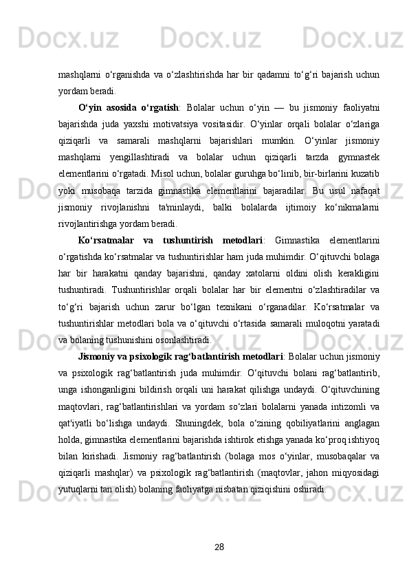 mashqlarni   o‘rganishda   va   o‘zlashtirishda   har   bir   qadamni   to‘g‘ri   bajarish   uchun
yordam beradi.
O‘yin   asosida   o‘rgatish :   Bolalar   uchun   o‘yin   —   bu   jismoniy   faoliyatni
bajarishda   juda   yaxshi   motivatsiya   vositasidir.   O‘yinlar   orqali   bolalar   o‘zlariga
qiziqarli   va   samarali   mashqlarni   bajarishlari   mumkin.   O‘yinlar   jismoniy
mashqlarni   yengillashtiradi   va   bolalar   uchun   qiziqarli   tarzda   gymnastek
elementlarini o‘rgatadi. Misol uchun, bolalar guruhga bo‘linib, bir-birlarini kuzatib
yoki   musobaqa   tarzida   gimnastika   elementlarini   bajaradilar.   Bu   usul   nafaqat
jismoniy   rivojlanishni   ta'minlaydi,   balki   bolalarda   ijtimoiy   ko‘nikmalarni
rivojlantirishga yordam beradi.
Ko‘rsatmalar   va   tushuntirish   metodlari :   Gimnastika   elementlarini
o‘rgatishda ko‘rsatmalar va tushuntirishlar ham juda muhimdir. O‘qituvchi bolaga
har   bir   harakatni   qanday   bajarishni,   qanday   xatolarni   oldini   olish   kerakligini
tushuntiradi.   Tushuntirishlar   orqali   bolalar   har   bir   elementni   o‘zlashtiradilar   va
to‘g‘ri   bajarish   uchun   zarur   bo‘lgan   texnikani   o‘rganadilar.   Ko‘rsatmalar   va
tushuntirishlar  metodlari  bola va  o‘qituvchi  o‘rtasida  samarali  muloqotni  yaratadi
va bolaning tushunishini osonlashtiradi.
Jismoniy va psixologik rag‘batlantirish metodlari : Bolalar uchun jismoniy
va   psixologik   rag‘batlantirish   juda   muhimdir.   O‘qituvchi   bolani   rag‘batlantirib,
unga   ishonganligini   bildirish   orqali   uni   harakat   qilishga   undaydi.   O‘qituvchining
maqtovlari,   rag‘batlantirishlari   va   yordam   so‘zlari   bolalarni   yanada   intizomli   va
qat'iyatli   bo‘lishga   undaydi.   Shuningdek,   bola   o‘zining   qobiliyatlarini   anglagan
holda, gimnastika elementlarini bajarishda ishtirok etishga yanada ko‘proq ishtiyoq
bilan   kirishadi.   Jismoniy   rag‘batlantirish   (bolaga   mos   o‘yinlar,   musobaqalar   va
qiziqarli   mashqlar)   va   psixologik   rag‘batlantirish   (maqtovlar,   jahon   miqyosidagi
yutuqlarni tan olish) bolaning faoliyatga nisbatan qiziqishini oshiradi.
28 