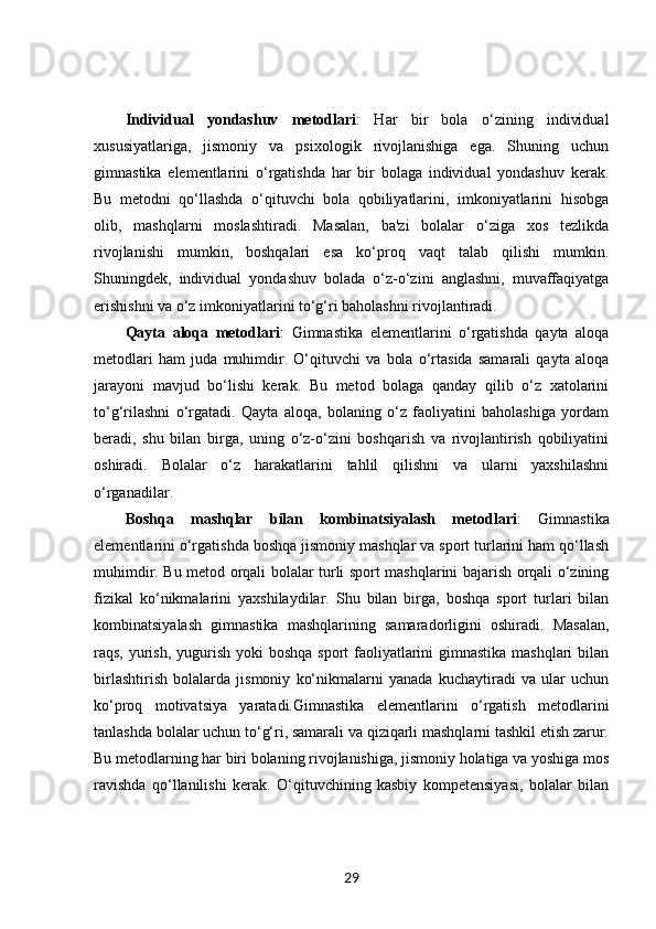 Individual   yondashuv   metodlari :   Har   bir   bola   o‘zining   individual
xususiyatlariga,   jismoniy   va   psixologik   rivojlanishiga   ega.   Shuning   uchun
gimnastika   elementlarini   o‘rgatishda   har   bir   bolaga   individual   yondashuv   kerak.
Bu   metodni   qo‘llashda   o‘qituvchi   bola   qobiliyatlarini,   imkoniyatlarini   hisobga
olib,   mashqlarni   moslashtiradi.   Masalan,   ba'zi   bolalar   o‘ziga   xos   tezlikda
rivojlanishi   mumkin,   boshqalari   esa   ko‘proq   vaqt   talab   qilishi   mumkin.
Shuningdek,   individual   yondashuv   bolada   o‘z-o‘zini   anglashni,   muvaffaqiyatga
erishishni va o‘z imkoniyatlarini to‘g‘ri baholashni rivojlantiradi.
Qayta   aloqa   metodlari :   Gimnastika   elementlarini   o‘rgatishda   qayta   aloqa
metodlari   ham   juda   muhimdir.   O‘qituvchi   va   bola   o‘rtasida   samarali   qayta   aloqa
jarayoni   mavjud   bo‘lishi   kerak.   Bu   metod   bolaga   qanday   qilib   o‘z   xatolarini
to‘g‘rilashni   o‘rgatadi.   Qayta   aloqa,   bolaning   o‘z   faoliyatini   baholashiga   yordam
beradi,   shu   bilan   birga,   uning   o‘z-o‘zini   boshqarish   va   rivojlantirish   qobiliyatini
oshiradi.   Bolalar   o‘z   harakatlarini   tahlil   qilishni   va   ularni   yaxshilashni
o‘rganadilar.
Boshqa   mashqlar   bilan   kombinatsiyalash   metodlari :   Gimnastika
elementlarini o‘rgatishda boshqa jismoniy mashqlar va sport turlarini ham qo‘llash
muhimdir. Bu metod orqali bolalar turli sport mashqlarini bajarish orqali o‘zining
fizikal   ko‘nikmalarini   yaxshilaydilar.   Shu   bilan   birga,   boshqa   sport   turlari   bilan
kombinatsiyalash   gimnastika   mashqlarining   samaradorligini   oshiradi.   Masalan,
raqs, yurish, yugurish yoki  boshqa sport  faoliyatlarini gimnastika mashqlari  bilan
birlashtirish   bolalarda   jismoniy   ko‘nikmalarni   yanada   kuchaytiradi   va   ular   uchun
ko‘proq   motivatsiya   yaratadi.Gimnastika   elementlarini   o‘rgatish   metodlarini
tanlashda bolalar uchun to‘g‘ri, samarali va qiziqarli mashqlarni tashkil etish zarur.
Bu metodlarning har biri bolaning rivojlanishiga, jismoniy holatiga va yoshiga mos
ravishda   qo‘llanilishi   kerak.   O‘qituvchining   kasbiy   kompetensiyasi,   bolalar   bilan
29 