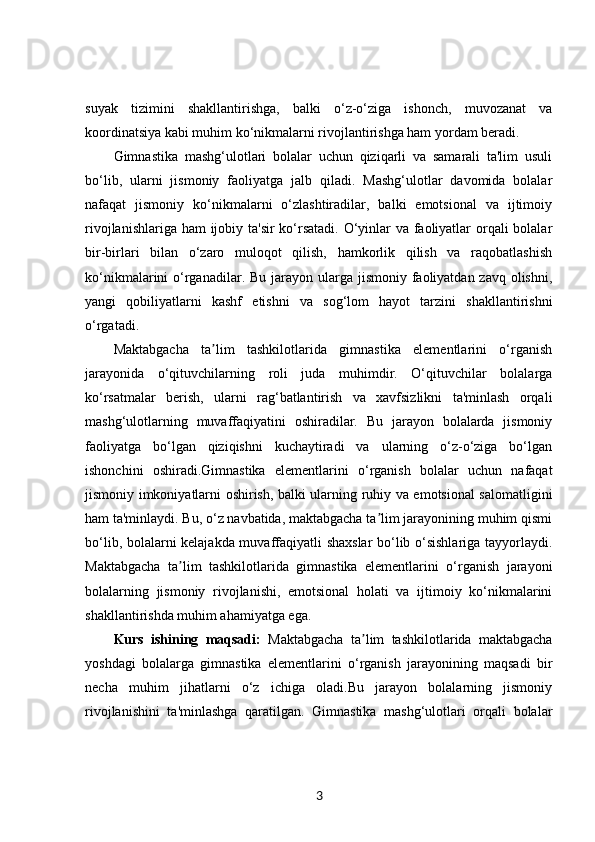 suyak   tizimini   shakllantirishga,   balki   o‘z-o‘ziga   ishonch,   muvozanat   va
koordinatsiya kabi muhim ko‘nikmalarni rivojlantirishga ham yordam beradi.
Gimnastika   mashg‘ulotlari   bolalar   uchun   qiziqarli   va   samarali   ta'lim   usuli
bo‘lib,   ularni   jismoniy   faoliyatga   jalb   qiladi.   Mashg‘ulotlar   davomida   bolalar
nafaqat   jismoniy   ko‘nikmalarni   o‘zlashtiradilar,   balki   emotsional   va   ijtimoiy
rivojlanishlariga ham  ijobiy ta'sir  ko‘rsatadi. O‘yinlar va faoliyatlar  orqali bolalar
bir-birlari   bilan   o‘zaro   muloqot   qilish,   hamkorlik   qilish   va   raqobatlashish
ko‘nikmalarini  o‘rganadilar. Bu jarayon ularga jismoniy faoliyatdan zavq olishni,
yangi   qobiliyatlarni   kashf   etishni   va   sog‘lom   hayot   tarzini   shakllantirishni
o‘rgatadi.
Maktabgacha   ta lim   tashkilotlarida   gimnastika   elementlarini   o‘rganishʼ
jarayonida   o‘qituvchilarning   roli   juda   muhimdir.   O‘qituvchilar   bolalarga
ko‘rsatmalar   berish,   ularni   rag‘batlantirish   va   xavfsizlikni   ta'minlash   orqali
mashg‘ulotlarning   muvaffaqiyatini   oshiradilar.   Bu   jarayon   bolalarda   jismoniy
faoliyatga   bo‘lgan   qiziqishni   kuchaytiradi   va   ularning   o‘z-o‘ziga   bo‘lgan
ishonchini   oshiradi.Gimnastika   elementlarini   o‘rganish   bolalar   uchun   nafaqat
jismoniy imkoniyatlarni oshirish, balki ularning ruhiy va emotsional salomatligini
ham ta'minlaydi. Bu, o‘z navbatida, maktabgacha ta lim jarayonining muhim qismi	
ʼ
bo‘lib, bolalarni kelajakda muvaffaqiyatli shaxslar bo‘lib o‘sishlariga tayyorlaydi.
Maktabgacha   ta lim   tashkilotlarida   gimnastika   elementlarini   o‘rganish   jarayoni	
ʼ
bolalarning   jismoniy   rivojlanishi,   emotsional   holati   va   ijtimoiy   ko‘nikmalarini
shakllantirishda muhim ahamiyatga ega.
Kurs   ishining   maqsadi:   Maktabgacha   ta lim   tashkilotlarida   maktabgacha	
ʼ
yoshdagi   bolalarga   gimnastika   elementlarini   o‘rganish   jarayonining   maqsadi   bir
necha   muhim   jihatlarni   o‘z   ichiga   oladi.Bu   jarayon   bolalarning   jismoniy
rivojlanishini   ta'minlashga   qaratilgan.   Gimnastika   mashg‘ulotlari   orqali   bolalar
3 