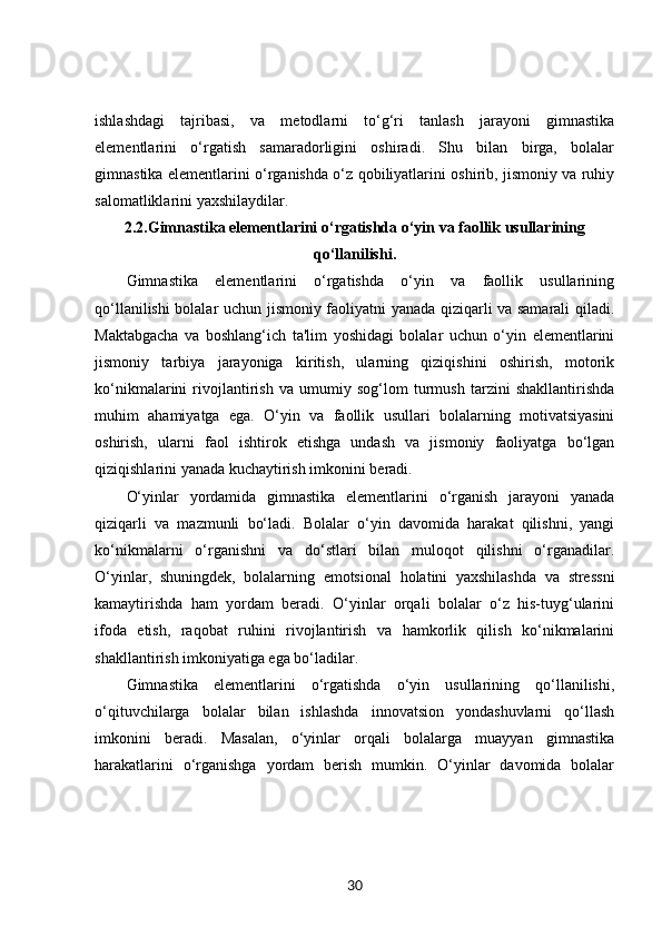 ishlashdagi   tajribasi,   va   metodlarni   to‘g‘ri   tanlash   jarayoni   gimnastika
elementlarini   o‘rgatish   samaradorligini   oshiradi.   Shu   bilan   birga,   bolalar
gimnastika elementlarini o‘rganishda o‘z qobiliyatlarini oshirib, jismoniy va ruhiy
salomatliklarini yaxshilaydilar.
2.2. Gimnastika elementlarini o‘rgatishda o‘yin va faollik usullarining
qo‘llanilishi.
Gimnastika   elementlarini   o‘rgatishda   o‘yin   va   faollik   usullarining
qo‘llanilishi bolalar uchun jismoniy faoliyatni yanada qiziqarli va samarali qiladi.
Maktabgacha   va   boshlang‘ich   ta'lim   yoshidagi   bolalar   uchun   o‘yin   elementlarini
jismoniy   tarbiya   jarayoniga   kiritish,   ularning   qiziqishini   oshirish,   motorik
ko‘nikmalarini   rivojlantirish   va   umumiy   sog‘lom   turmush   tarzini   shakllantirishda
muhim   ahamiyatga   ega.   O‘yin   va   faollik   usullari   bolalarning   motivatsiyasini
oshirish,   ularni   faol   ishtirok   etishga   undash   va   jismoniy   faoliyatga   bo‘lgan
qiziqishlarini yanada kuchaytirish imkonini beradi.
O‘yinlar   yordamida   gimnastika   elementlarini   o‘rganish   jarayoni   yanada
qiziqarli   va   mazmunli   bo‘ladi.   Bolalar   o‘yin   davomida   harakat   qilishni,   yangi
ko‘nikmalarni   o‘rganishni   va   do‘stlari   bilan   muloqot   qilishni   o‘rganadilar.
O‘yinlar,   shuningdek,   bolalarning   emotsional   holatini   yaxshilashda   va   stressni
kamaytirishda   ham   yordam   beradi.   O‘yinlar   orqali   bolalar   o‘z   his-tuyg‘ularini
ifoda   etish,   raqobat   ruhini   rivojlantirish   va   hamkorlik   qilish   ko‘nikmalarini
shakllantirish imkoniyatiga ega bo‘ladilar.
Gimnastika   elementlarini   o‘rgatishda   o‘yin   usullarining   qo‘llanilishi,
o‘qituvchilarga   bolalar   bilan   ishlashda   innovatsion   yondashuvlarni   qo‘llash
imkonini   beradi.   Masalan,   o‘yinlar   orqali   bolalarga   muayyan   gimnastika
harakatlarini   o‘rganishga   yordam   berish   mumkin.   O‘yinlar   davomida   bolalar
30 
