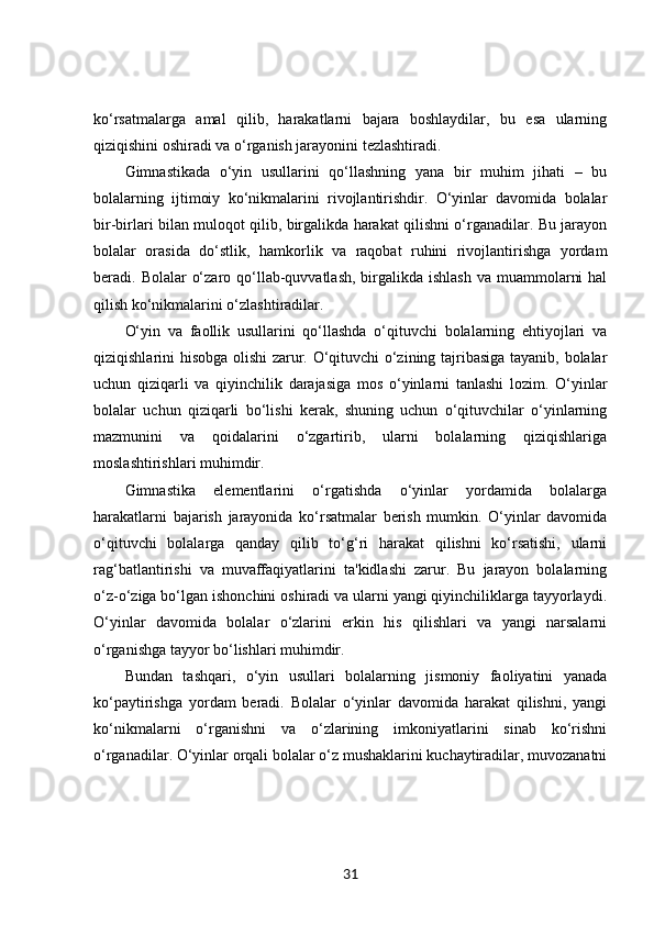 ko‘rsatmalarga   amal   qilib,   harakatlarni   bajara   boshlaydilar,   bu   esa   ularning
qiziqishini oshiradi va o‘rganish jarayonini tezlashtiradi.
Gimnastikada   o‘yin   usullarini   qo‘llashning   yana   bir   muhim   jihati   –   bu
bolalarning   ijtimoiy   ko‘nikmalarini   rivojlantirishdir.   O‘yinlar   davomida   bolalar
bir-birlari bilan muloqot qilib, birgalikda harakat qilishni o‘rganadilar. Bu jarayon
bolalar   orasida   do‘stlik,   hamkorlik   va   raqobat   ruhini   rivojlantirishga   yordam
beradi. Bolalar  o‘zaro qo‘llab-quvvatlash,  birgalikda ishlash  va muammolarni  hal
qilish ko‘nikmalarini o‘zlashtiradilar.
O‘yin   va   faollik   usullarini   qo‘llashda   o‘qituvchi   bolalarning   ehtiyojlari   va
qiziqishlarini hisobga olishi  zarur. O‘qituvchi o‘zining tajribasiga tayanib, bolalar
uchun   qiziqarli   va   qiyinchilik   darajasiga   mos   o‘yinlarni   tanlashi   lozim.   O‘yinlar
bolalar   uchun   qiziqarli   bo‘lishi   kerak,   shuning   uchun   o‘qituvchilar   o‘yinlarning
mazmunini   va   qoidalarini   o‘zgartirib,   ularni   bolalarning   qiziqishlariga
moslashtirishlari muhimdir.
Gimnastika   elementlarini   o‘rgatishda   o‘yinlar   yordamida   bolalarga
harakatlarni   bajarish   jarayonida   ko‘rsatmalar   berish   mumkin.   O‘yinlar   davomida
o‘qituvchi   bolalarga   qanday   qilib   to‘g‘ri   harakat   qilishni   ko‘rsatishi,   ularni
rag‘batlantirishi   va   muvaffaqiyatlarini   ta'kidlashi   zarur.   Bu   jarayon   bolalarning
o‘z-o‘ziga bo‘lgan ishonchini oshiradi va ularni yangi qiyinchiliklarga tayyorlaydi.
O‘yinlar   davomida   bolalar   o‘zlarini   erkin   his   qilishlari   va   yangi   narsalarni
o‘rganishga tayyor bo‘lishlari muhimdir.
Bundan   tashqari,   o‘yin   usullari   bolalarning   jismoniy   faoliyatini   yanada
ko‘paytirishga   yordam   beradi.   Bolalar   o‘yinlar   davomida   harakat   qilishni,   yangi
ko‘nikmalarni   o‘rganishni   va   o‘zlarining   imkoniyatlarini   sinab   ko‘rishni
o‘rganadilar. O‘yinlar orqali bolalar o‘z mushaklarini kuchaytiradilar, muvozanatni
31 