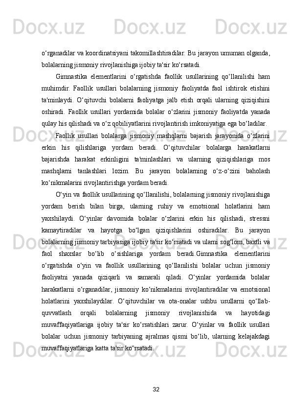 o‘rganadilar va koordinatsiyani takomillashtiradilar. Bu jarayon umuman olganda,
bolalarning jismoniy rivojlanishiga ijobiy ta'sir ko‘rsatadi.
Gimnastika   elementlarini   o‘rgatishda   faollik   usullarining   qo‘llanilishi   ham
muhimdir.   Faollik   usullari   bolalarning   jismoniy   faoliyatda   faol   ishtirok   etishini
ta'minlaydi.   O‘qituvchi   bolalarni   faoliyatga   jalb   etish   orqali   ularning   qiziqishini
oshiradi.   Faollik   usullari   yordamida   bolalar   o‘zlarini   jismoniy   faoliyatda   yanada
qulay his qilishadi va o‘z qobiliyatlarini rivojlantirish imkoniyatiga ega bo‘ladilar.
Faollik   usullari   bolalarga   jismoniy   mashqlarni   bajarish   jarayonida   o‘zlarini
erkin   his   qilishlariga   yordam   beradi.   O‘qituvchilar   bolalarga   harakatlarni
bajarishda   harakat   erkinligini   ta'minlashlari   va   ularning   qiziqishlariga   mos
mashqlarni   tanlashlari   lozim.   Bu   jarayon   bolalarning   o‘z-o‘zini   baholash
ko‘nikmalarini rivojlantirishga yordam beradi.
O‘yin va faollik usullarining qo‘llanilishi, bolalarning jismoniy rivojlanishiga
yordam   berish   bilan   birga,   ularning   ruhiy   va   emotsional   holatlarini   ham
yaxshilaydi.   O‘yinlar   davomida   bolalar   o‘zlarini   erkin   his   qilishadi,   stressni
kamaytiradilar   va   hayotga   bo‘lgan   qiziqishlarini   oshiradilar.   Bu   jarayon
bolalarning jismoniy tarbiyasiga ijobiy ta'sir ko‘rsatadi va ularni sog‘lom, baxtli va
faol   shaxslar   bo‘lib   o‘sishlariga   yordam   beradi.Gimnastika   elementlarini
o‘rgatishda   o‘yin   va   faollik   usullarining   qo‘llanilishi   bolalar   uchun   jismoniy
faoliyatni   yanada   qiziqarli   va   samarali   qiladi.   O‘yinlar   yordamida   bolalar
harakatlarni   o‘rganadilar,   jismoniy   ko‘nikmalarini   rivojlantiradilar   va   emotsional
holatlarini   yaxshilaydilar.   O‘qituvchilar   va   ota-onalar   ushbu   usullarni   qo‘llab-
quvvatlash   orqali   bolalarning   jismoniy   rivojlanishida   va   hayotidagi
muvaffaqiyatlariga   ijobiy   ta'sir   ko‘rsatishlari   zarur.   O‘yinlar   va   faollik   usullari
bolalar   uchun   jismoniy   tarbiyaning   ajralmas   qismi   bo‘lib,   ularning   kelajakdagi
muvaffaqiyatlariga katta ta'sir ko‘rsatadi.
32 