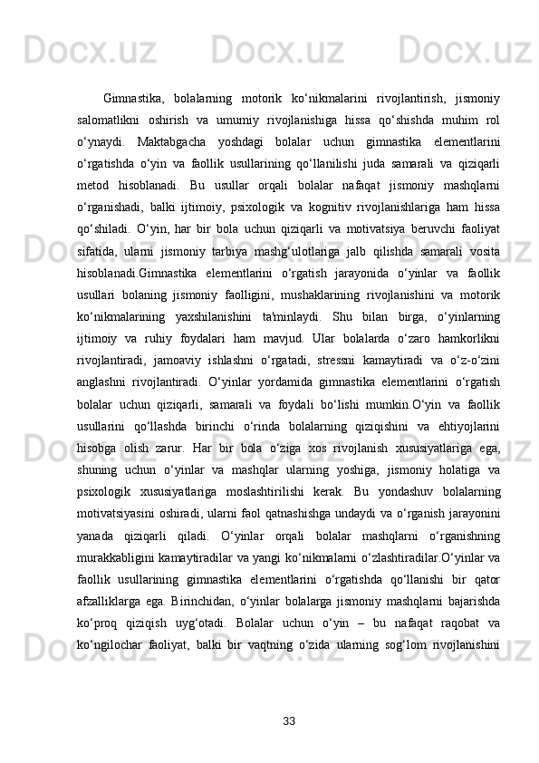Gimnastika,   bolalarning   motorik   ko‘nikmalarini   rivojlantirish,   jismoniy
salomatlikni   oshirish   va   umumiy   rivojlanishiga   hissa   qo‘shishda   muhim   rol
o‘ynaydi.   Maktabgacha   yoshdagi   bolalar   uchun   gimnastika   elementlarini
o‘rgatishda   o‘yin   va   faollik   usullarining   qo‘llanilishi   juda   samarali   va   qiziqarli
metod   hisoblanadi.   Bu   usullar   orqali   bolalar   nafaqat   jismoniy   mashqlarni
o‘rganishadi,   balki   ijtimoiy,   psixologik   va   kognitiv   rivojlanishlariga   ham   hissa
qo‘shiladi.   O‘yin,   har   bir   bola   uchun   qiziqarli   va   motivatsiya   beruvchi   faoliyat
sifatida,   ularni   jismoniy   tarbiya   mashg‘ulotlariga   jalb   qilishda   samarali   vosita
hisoblanadi.Gimnastika   elementlarini   o‘rgatish   jarayonida   o‘yinlar   va   faollik
usullari   bolaning   jismoniy   faolligini,   mushaklarining   rivojlanishini   va   motorik
ko‘nikmalarining   yaxshilanishini   ta'minlaydi.   Shu   bilan   birga,   o‘yinlarning
ijtimoiy   va   ruhiy   foydalari   ham   mavjud.   Ular   bolalarda   o‘zaro   hamkorlikni
rivojlantiradi,   jamoaviy   ishlashni   o‘rgatadi,   stressni   kamaytiradi   va   o‘z-o‘zini
anglashni   rivojlantiradi.   O‘yinlar   yordamida   gimnastika   elementlarini   o‘rgatish
bolalar   uchun   qiziqarli,   samarali   va   foydali   bo‘lishi   mumkin.O‘yin   va   faollik
usullarini   qo‘llashda   birinchi   o‘rinda   bolalarning   qiziqishini   va   ehtiyojlarini
hisobga   olish   zarur.   Har   bir   bola   o‘ziga   xos   rivojlanish   xususiyatlariga   ega,
shuning   uchun   o‘yinlar   va   mashqlar   ularning   yoshiga,   jismoniy   holatiga   va
psixologik   xususiyatlariga   moslashtirilishi   kerak.   Bu   yondashuv   bolalarning
motivatsiyasini  oshiradi, ularni  faol  qatnashishga  undaydi va o‘rganish jarayonini
yanada   qiziqarli   qiladi.   O‘yinlar   orqali   bolalar   mashqlarni   o‘rganishning
murakkabligini kamaytiradilar va yangi ko‘nikmalarni o‘zlashtiradilar.O‘yinlar va
faollik   usullarining   gimnastika   elementlarini   o‘rgatishda   qo‘llanishi   bir   qator
afzalliklarga   ega.   Birinchidan,   o‘yinlar   bolalarga   jismoniy   mashqlarni   bajarishda
ko‘proq   qiziqish   uyg‘otadi.   Bolalar   uchun   o‘yin   –   bu   nafaqat   raqobat   va
ko‘ngilochar   faoliyat,   balki   bir   vaqtning   o‘zida   ularning   sog‘lom   rivojlanishini
33 