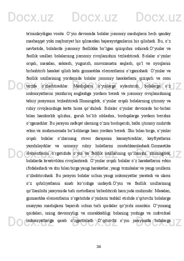 ta'minlaydigan   vosita.   O‘yin   davomida   bolalar   jismoniy   mashqlarni   hech   qanday
mashaqqat yoki majburiyat his qilmasdan bajarayotganlarini his qilishadi. Bu, o‘z
navbatida,   bolalarda   jismoniy   faollikka   bo‘lgan   qiziqishni   oshiradi.O‘yinlar   va
faollik   usullari   bolalarning   jismoniy   rivojlanishini   tezlashtiradi.   Bolalar   o‘yinlar
orqali,   masalan,   sakrash,   yugurish,   muvozanatni   saqlash,   qo‘l   va   oyoqlarini
birlashtirib   harakat   qilish   kabi   gimnastika   elementlarini   o‘rganishadi.   O‘yinlar   va
faollik   usullarining   yordamida   bolalar   jismoniy   harakatlarni   qiziqarli   va   oson
tarzda   o‘zlashtiradilar.   Mashqlarni   o‘yinlarga   aylantirish,   bolalarga   o‘z
imkoniyatlarini   yaxshiroq   anglashga   yordam   beradi   va   jismoniy   rivojlanishning
tabiiy   jarayonini   tezlashtiradi.Shuningdek,   o‘yinlar   orqali   bolalarning   ijtimoiy   va
ruhiy   rivojlanishiga   katta   hissa   qo‘shiladi.   Bolalar   o‘yinlar   davomida   bir-birlari
bilan   hamkorlik   qilishni,   guruh   bo‘lib   ishlashni,   boshqalarga   yordam   berishni
o‘rganadilar. Bu jarayon nafaqat ularning o‘zini boshqarish, balki ijtimoiy muhitda
erkin va xushmuomala bo‘lishlariga ham yordam beradi. Shu bilan birga, o‘yinlar
orqali   bolalar   o‘zlarining   stress   darajasini   kamaytiradilar,   kayfiyatlarini
yaxshilaydilar   va   umumiy   ruhiy   holatlarini   mustahkamlashadi.Gimnastika
elementlarini   o‘rgatishda   o‘yin   va   faollik   usullarining   qo‘llanishi,   shuningdek,
bolalarda kreativlikni rivojlantiradi. O‘yinlar orqali bolalar o‘z harakatlarini erkin
ifodalashadi va shu bilan birga yangi harakatlar, yangi texnikalar va yangi usullarni
o‘zlashtirishadi.   Bu   jarayon   bolalar   uchun   yangi   imkoniyatlar   yaratadi   va   ularni
o‘z   qobiliyatlarini   sinab   ko‘rishga   undaydi.O‘yin   va   faollik   usullarining
qo‘llanilishi jarayonida turli metodlarni birlashtirish ham juda muhimdir. Masalan,
gimnastika elementlarini o‘rgatishda o‘yinlarni tashkil etishda o‘qituvchi bolalarga
muayyan   mashqlarni   bajarish   uchun   turli   qoidalar   qo‘yishi   mumkin.   O‘yinning
qoidalari,   uning   davomiyligi   va   murakkabligi   bolaning   yoshiga   va   individual
imkoniyatlariga   qarab   o‘zgartiriladi.   O‘qituvchi   o‘yin   jarayonida   bolalarga
34 