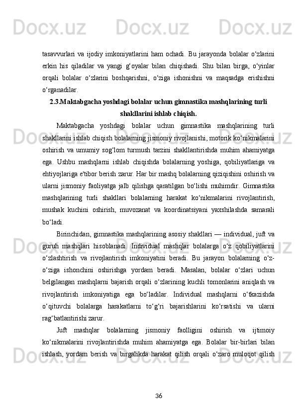tasavvurlari   va   ijodiy   imkoniyatlarini   ham   ochadi.   Bu   jarayonda   bolalar   o‘zlarini
erkin   his   qiladilar   va   yangi   g‘oyalar   bilan   chiqishadi.   Shu   bilan   birga,   o‘yinlar
orqali   bolalar   o‘zlarini   boshqarishni,   o‘ziga   ishonishni   va   maqsadga   erishishni
o‘rganadilar.
2.3.Maktabgacha yoshdagi bolalar uchun gimnastika mashqlarining turli
shakllarini ishlab chiqish.
Maktabgacha   yoshdagi   bolalar   uchun   gimnastika   mashqlarining   turli
shakllarini ishlab chiqish bolalarning jismoniy rivojlanishi, motorik ko‘nikmalarini
oshirish   va   umumiy   sog‘lom   turmush   tarzini   shakllantirishda   muhim   ahamiyatga
ega.   Ushbu   mashqlarni   ishlab   chiqishda   bolalarning   yoshiga,   qobiliyatlariga   va
ehtiyojlariga e'tibor berish zarur. Har bir mashq bolalarning qiziqishini oshirish va
ularni   jismoniy   faoliyatga   jalb   qilishga   qaratilgan   bo‘lishi   muhimdir.   Gimnastika
mashqlarining   turli   shakllari   bolalarning   harakat   ko‘nikmalarini   rivojlantirish,
mushak   kuchini   oshirish,   muvozanat   va   koordinatsiyani   yaxshilashda   samarali
bo‘ladi.
Birinchidan, gimnastika mashqlarining asosiy shakllari — individual, juft va
guruh   mashqlari   hisoblanadi.   Individual   mashqlar   bolalarga   o‘z   qobiliyatlarini
o‘zlashtirish   va   rivojlantirish   imkoniyatini   beradi.   Bu   jarayon   bolalarning   o‘z-
o‘ziga   ishonchini   oshirishga   yordam   beradi.   Masalan,   bolalar   o‘zlari   uchun
belgilangan   mashqlarni   bajarish   orqali   o‘zlarining   kuchli   tomonlarini   aniqlash   va
rivojlantirish   imkoniyatiga   ega   bo‘ladilar.   Individual   mashqlarni   o‘tkazishda
o‘qituvchi   bolalarga   harakatlarni   to‘g‘ri   bajarishlarini   ko‘rsatishi   va   ularni
rag‘batlantirishi zarur.
Juft   mashqlar   bolalarning   jismoniy   faolligini   oshirish   va   ijtimoiy
ko‘nikmalarini   rivojlantirishda   muhim   ahamiyatga   ega.   Bolalar   bir-birlari   bilan
ishlash,   yordam   berish   va   birgalikda   harakat   qilish   orqali   o‘zaro   muloqot   qilish
36 