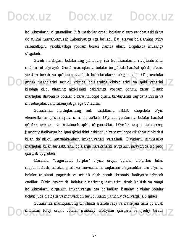 ko‘nikmalarini o‘rganadilar. Juft mashqlar  orqali bolalar  o‘zaro raqobatlashish  va
do‘stlikni  mustahkamlash  imkoniyatiga ega bo‘ladi. Bu jarayon bolalarning ruhiy
salomatligini   yaxshilashga   yordam   beradi   hamda   ularni   birgalikda   ishlashga
o‘rgatadi.
Guruh   mashqlari   bolalarning   jamoaviy   ish   ko‘nikmalarini   rivojlantirishda
muhim   rol   o‘ynaydi.   Guruh   mashqlarida   bolalar   birgalikda   harakat   qilish,   o‘zaro
yordam   berish   va   qo‘llab-quvvatlash   ko‘nikmalarini   o‘rganadilar.   O‘qituvchilar
guruh   mashqlarini   tashkil   etishda   bolalarning   ehtiyojlarini   va   qobiliyatlarini
hisobga   olib,   ularning   qiziqishini   oshirishga   yordam   berishi   zarur.   Guruh
mashqlari davomida bolalar o‘zaro muloqot qilish, bir-birlarini rag‘batlantirish va
musobaqalashish imkoniyatiga ega bo‘ladilar.
Gimnastika   mashqlarining   turli   shakllarini   ishlab   chiqishda   o‘yin
elementlarini   qo‘shish   juda   samarali   bo‘ladi.   O‘yinlar   yordamida   bolalar   harakat
qilishni   qiziqarli   va   mazmunli   qilib   o‘rganadilar.   O‘yinlar   orqali   bolalarning
jismoniy faoliyatga bo‘lgan qiziqishini oshirish, o‘zaro muloqot qilish va bir-birlari
bilan   do‘stlikni   mustahkamlash   imkoniyatlari   yaratiladi.   O‘yinlarni   gimnastika
mashqlari   bilan   birlashtirish,   bolalarga   harakatlarni   o‘rganish   jarayonida   ko‘proq
qiziqish uyg‘otadi.
Masalan,   "Yuguruvchi   to‘plar"   o‘yini   orqali   bolalar   bir-birlari   bilan
raqobatlashish,   harakat   qilish   va   muvozanatni   saqlashni   o‘rganadilar.   Bu   o‘yinda
bolalar   to‘plarni   yugurish   va   ushlab   olish   orqali   jismoniy   faoliyatda   ishtirok
etadilar.   O‘yin   davomida   bolalar   o‘zlarining   kuchlarini   sinab   ko‘rish   va   yangi
ko‘nikmalarni   o‘rganish   imkoniyatiga   ega   bo‘ladilar.   Bunday   o‘yinlar   bolalar
uchun juda qiziqarli va motivatsion bo‘lib, ularni jismoniy faoliyatga jalb qiladi.
Gimnastika  mashqlarining  bir   shakli  sifatida   raqs   va  musiqani  ham   qo‘shish
mumkin.   Raqs   orqali   bolalar   jismoniy   faoliyatni   qiziqarli   va   ijodiy   tarzda
37 