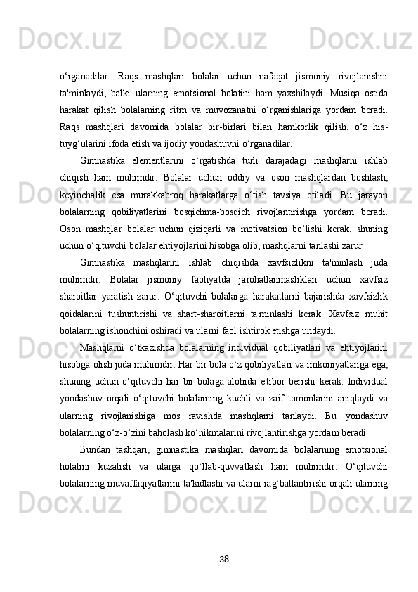 o‘rganadilar.   Raqs   mashqlari   bolalar   uchun   nafaqat   jismoniy   rivojlanishni
ta'minlaydi,   balki   ularning   emotsional   holatini   ham   yaxshilaydi.   Musiqa   ostida
harakat   qilish   bolalarning   ritm   va   muvozanatni   o‘rganishlariga   yordam   beradi.
Raqs   mashqlari   davomida   bolalar   bir-birlari   bilan   hamkorlik   qilish,   o‘z   his-
tuyg‘ularini ifoda etish va ijodiy yondashuvni o‘rganadilar.
Gimnastika   elementlarini   o‘rgatishda   turli   darajadagi   mashqlarni   ishlab
chiqish   ham   muhimdir.   Bolalar   uchun   oddiy   va   oson   mashqlardan   boshlash,
keyinchalik   esa   murakkabroq   harakatlarga   o‘tish   tavsiya   etiladi.   Bu   jarayon
bolalarning   qobiliyatlarini   bosqichma-bosqich   rivojlantirishga   yordam   beradi.
Oson   mashqlar   bolalar   uchun   qiziqarli   va   motivatsion   bo‘lishi   kerak,   shuning
uchun o‘qituvchi bolalar ehtiyojlarini hisobga olib, mashqlarni tanlashi zarur.
Gimnastika   mashqlarini   ishlab   chiqishda   xavfsizlikni   ta'minlash   juda
muhimdir.   Bolalar   jismoniy   faoliyatda   jarohatlanmasliklari   uchun   xavfsiz
sharoitlar   yaratish   zarur.   O‘qituvchi   bolalarga   harakatlarni   bajarishda   xavfsizlik
qoidalarini   tushuntirishi   va   shart-sharoitlarni   ta'minlashi   kerak.   Xavfsiz   muhit
bolalarning ishonchini oshiradi va ularni faol ishtirok etishga undaydi.
Mashqlarni   o‘tkazishda   bolalarning   individual   qobiliyatlari   va   ehtiyojlarini
hisobga olish juda muhimdir. Har bir bola o‘z qobiliyatlari va imkoniyatlariga ega,
shuning   uchun   o‘qituvchi   har   bir   bolaga   alohida   e'tibor   berishi   kerak.   Individual
yondashuv   orqali   o‘qituvchi   bolalarning   kuchli   va   zaif   tomonlarini   aniqlaydi   va
ularning   rivojlanishiga   mos   ravishda   mashqlarni   tanlaydi.   Bu   yondashuv
bolalarning o‘z-o‘zini baholash ko‘nikmalarini rivojlantirishga yordam beradi.
Bundan   tashqari,   gimnastika   mashqlari   davomida   bolalarning   emotsional
holatini   kuzatish   va   ularga   qo‘llab-quvvatlash   ham   muhimdir.   O‘qituvchi
bolalarning muvaffaqiyatlarini ta'kidlashi va ularni rag‘batlantirishi orqali ularning
38 
