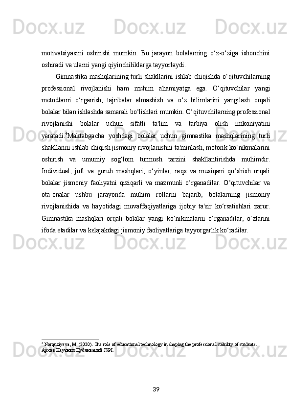 motivatsiyasini   oshirishi   mumkin.   Bu   jarayon   bolalarning   o‘z-o‘ziga   ishonchini
oshiradi va ularni yangi qiyinchiliklarga tayyorlaydi.
Gimnastika mashqlarining turli shakllarini ishlab chiqishda o‘qituvchilarning
professional   rivojlanishi   ham   muhim   ahamiyatga   ega.   O‘qituvchilar   yangi
metodlarni   o‘rganish,   tajribalar   almashish   va   o‘z   bilimlarini   yangilash   orqali
bolalar bilan ishlashda samarali bo‘lishlari mumkin. O‘qituvchilarning professional
rivojlanishi   bolalar   uchun   sifatli   ta'lim   va   tarbiya   olish   imkoniyatini
yaratadi. 4
Maktabgacha   yoshdagi   bolalar   uchun   gimnastika   mashqlarining   turli
shakllarini ishlab chiqish jismoniy rivojlanishni ta'minlash, motorik ko‘nikmalarini
oshirish   va   umumiy   sog‘lom   turmush   tarzini   shakllantirishda   muhimdir.
Individual,   juft   va   guruh   mashqlari,   o‘yinlar,   raqs   va   musiqani   qo‘shish   orqali
bolalar   jismoniy   faoliyatni   qiziqarli   va   mazmunli   o‘rganadilar.   O‘qituvchilar   va
ota-onalar   ushbu   jarayonda   muhim   rollarni   bajarib,   bolalarning   jismoniy
rivojlanishida   va   hayotidagi   muvaffaqiyatlariga   ijobiy   ta'sir   ko‘rsatishlari   zarur.
Gimnastika   mashqlari   orqali   bolalar   yangi   ko‘nikmalarni   o‘rganadilar,   o‘zlarini
ifoda etadilar va kelajakdagi jismoniy faoliyatlariga tayyorgarlik ko‘radilar.
4
 Norquziyeva, M. (2020). The role of educational technology in shaping the professional stability of students. 
Архив Научных Публикаций JSPI.
39 