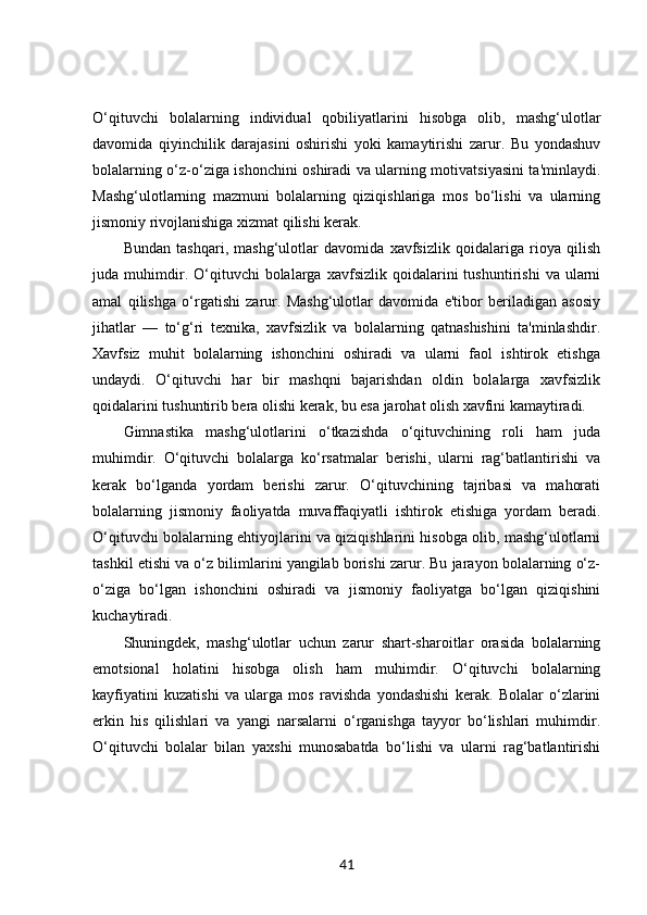 O‘qituvchi   bolalarning   individual   qobiliyatlarini   hisobga   olib,   mashg‘ulotlar
davomida   qiyinchilik   darajasini   oshirishi   yoki   kamaytirishi   zarur.   Bu   yondashuv
bolalarning o‘z-o‘ziga ishonchini oshiradi va ularning motivatsiyasini ta'minlaydi.
Mashg‘ulotlarning   mazmuni   bolalarning   qiziqishlariga   mos   bo‘lishi   va   ularning
jismoniy rivojlanishiga xizmat qilishi kerak.
Bundan   tashqari,   mashg‘ulotlar   davomida   xavfsizlik   qoidalariga   rioya   qilish
juda  muhimdir.  O‘qituvchi   bolalarga   xavfsizlik   qoidalarini   tushuntirishi   va   ularni
amal   qilishga   o‘rgatishi   zarur.   Mashg‘ulotlar   davomida   e'tibor   beriladigan   asosiy
jihatlar   —   to‘g‘ri   texnika,   xavfsizlik   va   bolalarning   qatnashishini   ta'minlashdir.
Xavfsiz   muhit   bolalarning   ishonchini   oshiradi   va   ularni   faol   ishtirok   etishga
undaydi.   O‘qituvchi   har   bir   mashqni   bajarishdan   oldin   bolalarga   xavfsizlik
qoidalarini tushuntirib bera olishi kerak, bu esa jarohat olish xavfini kamaytiradi.
Gimnastika   mashg‘ulotlarini   o‘tkazishda   o‘qituvchining   roli   ham   juda
muhimdir.   O‘qituvchi   bolalarga   ko‘rsatmalar   berishi,   ularni   rag‘batlantirishi   va
kerak   bo‘lganda   yordam   berishi   zarur.   O‘qituvchining   tajribasi   va   mahorati
bolalarning   jismoniy   faoliyatda   muvaffaqiyatli   ishtirok   etishiga   yordam   beradi.
O‘qituvchi bolalarning ehtiyojlarini va qiziqishlarini hisobga olib, mashg‘ulotlarni
tashkil etishi va o‘z bilimlarini yangilab borishi zarur. Bu jarayon bolalarning o‘z-
o‘ziga   bo‘lgan   ishonchini   oshiradi   va   jismoniy   faoliyatga   bo‘lgan   qiziqishini
kuchaytiradi.
Shuningdek,   mashg‘ulotlar   uchun   zarur   shart-sharoitlar   orasida   bolalarning
emotsional   holatini   hisobga   olish   ham   muhimdir.   O‘qituvchi   bolalarning
kayfiyatini   kuzatishi   va   ularga   mos   ravishda   yondashishi   kerak.   Bolalar   o‘zlarini
erkin   his   qilishlari   va   yangi   narsalarni   o‘rganishga   tayyor   bo‘lishlari   muhimdir.
O‘qituvchi   bolalar   bilan   yaxshi   munosabatda   bo‘lishi   va   ularni   rag‘batlantirishi
41 