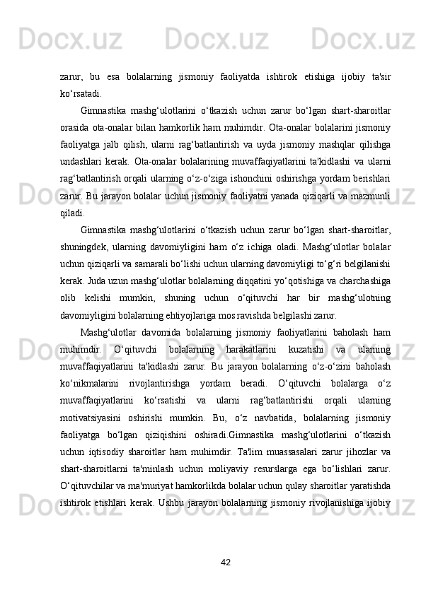 zarur,   bu   esa   bolalarning   jismoniy   faoliyatda   ishtirok   etishiga   ijobiy   ta'sir
ko‘rsatadi.
Gimnastika   mashg‘ulotlarini   o‘tkazish   uchun   zarur   bo‘lgan   shart-sharoitlar
orasida   ota-onalar   bilan  hamkorlik ham   muhimdir. Ota-onalar   bolalarini   jismoniy
faoliyatga   jalb   qilish,   ularni   rag‘batlantirish   va   uyda   jismoniy   mashqlar   qilishga
undashlari   kerak.   Ota-onalar   bolalarining   muvaffaqiyatlarini   ta'kidlashi   va   ularni
rag‘batlantirish orqali ularning o‘z-o‘ziga ishonchini  oshirishga yordam  berishlari
zarur. Bu jarayon bolalar uchun jismoniy faoliyatni yanada qiziqarli va mazmunli
qiladi.
Gimnastika   mashg‘ulotlarini   o‘tkazish   uchun   zarur   bo‘lgan   shart-sharoitlar,
shuningdek,   ularning   davomiyligini   ham   o‘z   ichiga   oladi.   Mashg‘ulotlar   bolalar
uchun qiziqarli va samarali bo‘lishi uchun ularning davomiyligi to‘g‘ri belgilanishi
kerak. Juda uzun mashg‘ulotlar bolalarning diqqatini yo‘qotishiga va charchashiga
olib   kelishi   mumkin,   shuning   uchun   o‘qituvchi   har   bir   mashg‘ulotning
davomiyligini bolalarning ehtiyojlariga mos ravishda belgilashi zarur.
Mashg‘ulotlar   davomida   bolalarning   jismoniy   faoliyatlarini   baholash   ham
muhimdir.   O‘qituvchi   bolalarning   harakatlarini   kuzatishi   va   ularning
muvaffaqiyatlarini   ta'kidlashi   zarur.   Bu   jarayon   bolalarning   o‘z-o‘zini   baholash
ko‘nikmalarini   rivojlantirishga   yordam   beradi.   O‘qituvchi   bolalarga   o‘z
muvaffaqiyatlarini   ko‘rsatishi   va   ularni   rag‘batlantirishi   orqali   ularning
motivatsiyasini   oshirishi   mumkin.   Bu,   o‘z   navbatida,   bolalarning   jismoniy
faoliyatga   bo‘lgan   qiziqishini   oshiradi.Gimnastika   mashg‘ulotlarini   o‘tkazish
uchun   iqtisodiy   sharoitlar   ham   muhimdir.   Ta'lim   muassasalari   zarur   jihozlar   va
shart-sharoitlarni   ta'minlash   uchun   moliyaviy   resurslarga   ega   bo‘lishlari   zarur.
O‘qituvchilar va ma'muriyat hamkorlikda bolalar uchun qulay sharoitlar yaratishda
ishtirok   etishlari   kerak.   Ushbu   jarayon   bolalarning   jismoniy   rivojlanishiga   ijobiy
42 