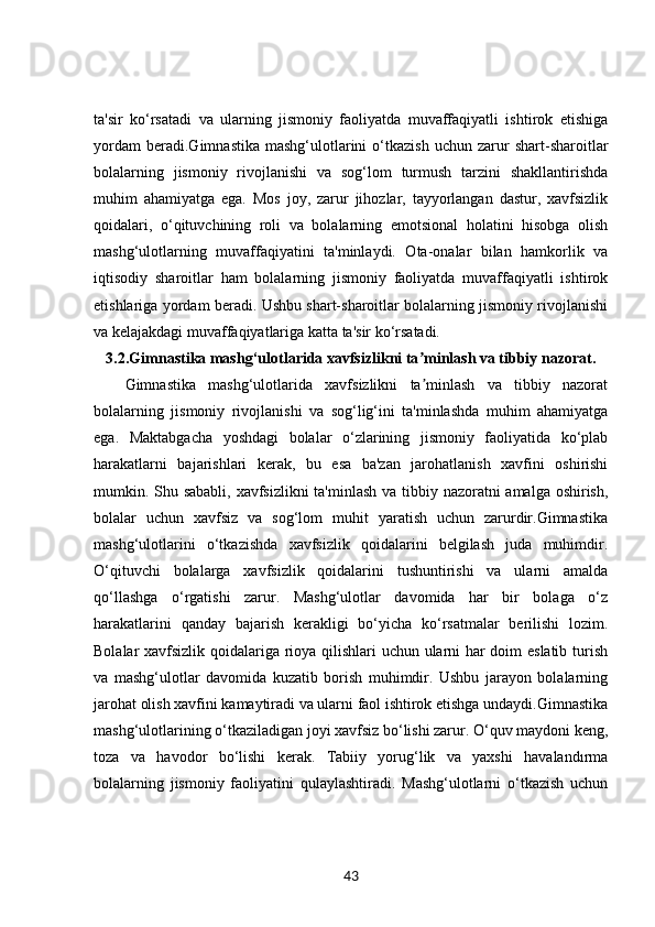 ta'sir   ko‘rsatadi   va   ularning   jismoniy   faoliyatda   muvaffaqiyatli   ishtirok   etishiga
yordam   beradi.Gimnastika   mashg‘ulotlarini   o‘tkazish   uchun  zarur   shart-sharoitlar
bolalarning   jismoniy   rivojlanishi   va   sog‘lom   turmush   tarzini   shakllantirishda
muhim   ahamiyatga   ega.   Mos   joy,   zarur   jihozlar,   tayyorlangan   dastur,   xavfsizlik
qoidalari,   o‘qituvchining   roli   va   bolalarning   emotsional   holatini   hisobga   olish
mashg‘ulotlarning   muvaffaqiyatini   ta'minlaydi.   Ota-onalar   bilan   hamkorlik   va
iqtisodiy   sharoitlar   ham   bolalarning   jismoniy   faoliyatda   muvaffaqiyatli   ishtirok
etishlariga yordam beradi. Ushbu shart-sharoitlar bolalarning jismoniy rivojlanishi
va kelajakdagi muvaffaqiyatlariga katta ta'sir ko‘rsatadi.
3.2. Gimnastika mashg‘ulotlarida xavfsizlikni ta minlash va tibbiy nazorat.ʼ
Gimnastika   mashg‘ulotlarida   xavfsizlikni   ta minlash   va   tibbiy   nazorat
ʼ
bolalarning   jismoniy   rivojlanishi   va   sog‘lig‘ini   ta'minlashda   muhim   ahamiyatga
ega.   Maktabgacha   yoshdagi   bolalar   o‘zlarining   jismoniy   faoliyatida   ko‘plab
harakatlarni   bajarishlari   kerak,   bu   esa   ba'zan   jarohatlanish   xavfini   oshirishi
mumkin. Shu sababli,  xavfsizlikni  ta'minlash va tibbiy nazoratni amalga oshirish,
bolalar   uchun   xavfsiz   va   sog‘lom   muhit   yaratish   uchun   zarurdir.Gimnastika
mashg‘ulotlarini   o‘tkazishda   xavfsizlik   qoidalarini   belgilash   juda   muhimdir.
O‘qituvchi   bolalarga   xavfsizlik   qoidalarini   tushuntirishi   va   ularni   amalda
qo‘llashga   o‘rgatishi   zarur.   Mashg‘ulotlar   davomida   har   bir   bolaga   o‘z
harakatlarini   qanday   bajarish   kerakligi   bo‘yicha   ko‘rsatmalar   berilishi   lozim.
Bolalar xavfsizlik qoidalariga rioya qilishlari uchun ularni har doim eslatib turish
va   mashg‘ulotlar   davomida   kuzatib   borish   muhimdir.   Ushbu   jarayon   bolalarning
jarohat olish xavfini kamaytiradi va ularni faol ishtirok etishga undaydi.Gimnastika
mashg‘ulotlarining o‘tkaziladigan joyi xavfsiz bo‘lishi zarur. O‘quv maydoni keng,
toza   va   havodor   bo‘lishi   kerak.   Tabiiy   yorug‘lik   va   yaxshi   havalandırma
bolalarning   jismoniy   faoliyatini   qulaylashtiradi.   Mashg‘ulotlarni   o‘tkazish   uchun
43 