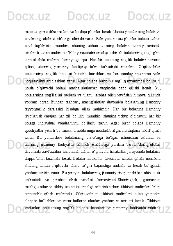 maxsus gimnastika matlari va boshqa jihozlar kerak. Ushbu jihozlarning holati va
xavfsizligi alohida e'tiborga olinishi zarur. Eski yoki nosoz jihozlar bolalar uchun
xavf   tug‘dirishi   mumkin,   shuning   uchun   ularning   holatini   doimiy   ravishda
tekshirib turish muhimdir.Tibbiy nazoratni amalga oshirish bolalarning sog‘lig‘ini
ta'minlashda   muhim   ahamiyatga   ega.   Har   bir   bolaning   sog‘lik   holatini   nazorat
qilish,   ularning   jismoniy   faolligiga   ta'sir   ko‘rsatishi   mumkin.   O‘qituvchilar
bolalarning   sog‘lik   holatini   kuzatib   borishlari   va   har   qanday   muammo   yoki
noqulaylikni aniqlashlari zarur. Agar bolada biron-bir sog‘liq muammosi bo‘lsa, u
holda   o‘qituvchi   bolani   mashg‘ulotlardan   vaqtincha   ozod   qilishi   kerak.   Bu,
bolalarning   sog‘lig‘ini   saqlash   va   ularni   jarohat   olish   xavfidan   himoya   qilishda
yordam   beradi.Bundan   tashqari,   mashg‘ulotlar   davomida   bolalarning   jismoniy
tayyorgarlik   darajasini   hisobga   olish   muhimdir.   Har   bir   bolaning   jismoniy
rivojlanish   darajasi   har   xil   bo‘lishi   mumkin,   shuning   uchun   o‘qituvchi   har   bir
bolaga   individual   yondashuvni   qo‘llashi   zarur.   Agar   biror   bolada   jismoniy
qobiliyatlar yetarli bo‘lmasa, u holda unga moslashtirilgan mashqlarni taklif qilish
zarur.   Bu   yondashuv   bolalarning   o‘z-o‘ziga   bo‘lgan   ishonchini   oshiradi   va
ularning   jismoniy   faoliyatda   ishtirok   etishlariga   yordam   beradi.Mashg‘ulotlar
davomida xavfsizlikni ta'minlash uchun o‘qituvchi harakatlar jarayonida bolalarni
diqqat bilan kuzatishi kerak. Bolalar harakatlar davomida xatolar qilishi mumkin,
shuning   uchun   o‘qituvchi   ularni   to‘g‘ri   bajarishga   undashi   va   kerak   bo‘lganda
yordam   berishi   zarur.   Bu   jarayon   bolalarning   jismoniy   rivojlanishida   ijobiy   ta'sir
ko‘rsatadi   va   jarohat   olish   xavfini   kamaytiradi.Shuningdek,   gimnastika
mashg‘ulotlarida   tibbiy   nazoratni   amalga   oshirish   uchun   tibbiyot   xodimlari   bilan
hamkorlik   qilish   muhimdir.   O‘qituvchilar   tibbiyot   xodimlari   bilan   yaqindan
aloqada   bo‘lishlari   va   zarur   hollarda   ulardan   yordam   so‘rashlari   kerak.   Tibbiyot
xodimlari   bolalarning   sog‘lik   holatini   baholash   va   jismoniy   faoliyatda   ishtirok
44 