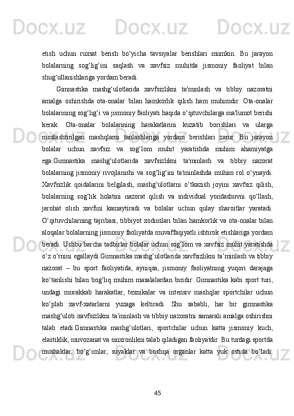 etish   uchun   ruxsat   berish   bo‘yicha   tavsiyalar   berishlari   mumkin.   Bu   jarayon
bolalarning   sog‘lig‘ini   saqlash   va   xavfsiz   muhitda   jismoniy   faoliyat   bilan
shug‘ullanishlariga yordam beradi.
Gimnastika   mashg‘ulotlarida   xavfsizlikni   ta'minlash   va   tibbiy   nazoratni
amalga   oshirishda   ota-onalar   bilan   hamkorlik   qilish   ham   muhimdir.   Ota-onalar
bolalarining sog‘lig‘i va jismoniy faoliyati haqida o‘qituvchilarga ma'lumot berishi
kerak.   Ota-onalar   bolalarining   harakatlarini   kuzatib   borishlari   va   ularga
moslashtirilgan   mashqlarni   tanlashlariga   yordam   berishlari   zarur.   Bu   jarayon
bolalar   uchun   xavfsiz   va   sog‘lom   muhit   yaratishda   muhim   ahamiyatga
ega.Gimnastika   mashg‘ulotlarida   xavfsizlikni   ta'minlash   va   tibbiy   nazorat
bolalarning   jismoniy   rivojlanishi   va   sog‘lig‘ini   ta'minlashda   muhim   rol   o‘ynaydi.
Xavfsizlik   qoidalarini   belgilash,   mashg‘ulotlarni   o‘tkazish   joyini   xavfsiz   qilish,
bolalarning   sog‘lik   holatini   nazorat   qilish   va   individual   yondashuvni   qo‘llash,
jarohat   olish   xavfini   kamaytiradi   va   bolalar   uchun   qulay   sharoitlar   yaratadi.
O‘qituvchilarning tajribasi, tibbiyot xodimlari bilan hamkorlik va ota-onalar bilan
aloqalar bolalarning jismoniy faoliyatda muvaffaqiyatli ishtirok etishlariga yordam
beradi. Ushbu barcha tadbirlar bolalar uchun sog‘lom va xavfsiz muhit yaratishda
o‘z o‘rnini egallaydi.Gimnastika mashg‘ulotlarida xavfsizlikni ta minlash va tibbiyʼ
nazorat   –   bu   sport   faoliyatida,   ayniqsa,   jismoniy   faoliyatning   yuqori   darajaga
ko‘tarilishi   bilan   bog‘liq   muhim   masalalardan   biridir.   Gimnastika   kabi   sport   turi,
undagi   murakkab   harakatlar,   texnikalar   va   intensiv   mashqlar   sportchilar   uchun
ko‘plab   xavf-xatarlarni   yuzaga   keltiradi.   Shu   sababli,   har   bir   gimnastika
mashg‘uloti xavfsizlikni ta minlash va tibbiy nazoratni samarali amalga oshirishni	
ʼ
talab   etadi.Gimnastika   mashg‘ulotlari,   sportchilar   uchun   katta   jismoniy   kuch,
elastiklik, muvozanat va sinxronlikni talab qiladigan faoliyatdir. Bu turdagi sportda
mushaklar,   bo‘g‘imlar,   suyaklar   va   boshqa   organlar   katta   yuk   ostida   bo‘ladi.
45 