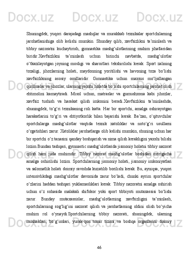 Shuningdek,   yuqori   darajadagi   mashqlar   va   murakkab   texnikalar   sportchilarning
jarohatlanishiga   olib   kelishi   mumkin.   Shunday   qilib,   xavfsizlikni   ta minlash   vaʼ
tibbiy   nazoratni   kuchaytirish,   gimnastika   mashg‘ulotlarining   muhim   jihatlaridan
biridir.Xavfsizlikni   ta minlash   uchun   birinchi   navbatda,   mashg‘ulotlar	
ʼ
o‘tkazilayotgan   joyning   mosligi   va   sharoitlari   tekshirilishi   kerak.   Sport   zalining
tozaligi,   jihozlarning   holati,   maydonning   yoritilishi   va   havoning   toza   bo‘lishi
xavfsizlikning   asosiy   omillaridir.   Gimnastika   uchun   maxsus   mo‘ljallangan
qurilmalar va jihozlar, ularning yaxshi holatda bo‘lishi sportchilarning jarohat olish
ehtimolini   kamaytiradi.   Misol   uchun,   matraslar   va   gumushxona   kabi   jihozlar,
xavfsiz   tushish   va   harakat   qilish   imkonini   beradi.Xavfsizlikni   ta minlashda,	
ʼ
shuningdek,   to‘g‘ri   texnikaning   roli   katta.   Har   bir   sportchi,   amalga   oshirayotgan
harakatlarini   to‘g‘ri   va   ehtiyotkorlik   bilan   bajarishi   kerak.   Ba zan,   o‘qituvchilar	
ʼ
sportchilarga   mashg‘ulotlar   vaqtida   texnik   xatoliklar   va   noto‘g‘ri   usullarni
o‘rgatishlari zarur. Xatoliklar jarohatlarga olib kelishi mumkin, shuning uchun har
bir sportchi o‘z tanasini qanday boshqarish va nima qilish kerakligini yaxshi bilishi
lozim.Bundan tashqari, gymnastic mashg‘ulotlarida jismoniy holatni tibbiy nazorat
qilish   ham   juda   muhimdir.   Tibbiy   nazorat   mashg‘ulotlar   boshidan   oxirigacha
amalga   oshirilishi   lozim.   Sportchilarning   jismoniy   holati,   jismoniy   imkoniyatlari
va salomatlik holati doimiy ravishda kuzatilib borilishi kerak. Bu, ayniqsa, yuqori
intensivlikdagi   mashg‘ulotlar   davomida   zarur   bo‘ladi,   chunki   ayrim   sportchilar
o‘zlarini   haddan tashqari  yuklamasliklari   kerak.  Tibbiy  nazoratni  amalga  oshirish
uchun   o‘z   sohasida   malakali   shifokor   yoki   sport   tibbiyoti   mutaxassisi   bo‘lishi
zarur.   Bunday   mutaxassislar,   mashg‘ulotlarning   xavfsizligini   ta minlash,	
ʼ
sportchilarning   sog‘lig‘ini   nazorat   qilish   va   jarohatlarning   oldini   olish   bo‘yicha
muhim   rol   o‘ynaydi.Sportchilarning   tibbiy   nazorati,   shuningdek,   ularning
mushaklari,   bo‘g‘imlari,   yurak-qon   tomir   tizimi   va   boshqa   organlarini   doimiy
46 