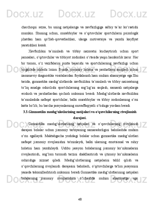 charchoqni   sezsa,   bu   uning   natijalariga   va   xavfsizligiga   salbiy   ta sir   ko‘rsatishiʼ
mumkin.   Shuning   uchun,   murabbiylar   va   o‘qituvchilar   sportchilarni   psixologik
jihatdan   ham   qo‘llab-quvvatlashlari,   ularga   motivatsiya   va   yaxshi   kayfiyat
yaratishlari kerak.
Xavfsizlikni   ta minlash   va   tibbiy   nazoratni   kuchaytirish   uchun   sport	
ʼ
jamoalari, o‘qituvchilar va tibbiyot xodimlari o‘rtasida yaqin hamkorlik zarur. Har
bir   tomon,   o‘z   vazifalarini   puxta   bajarishi   va   sportchilarning   xavfsizligi   uchun
birgalikda   ishlashi   lozim.   Bunda,   jismoniy   holatni   va   jarohatlarni   aniqlash   uchun
zamonaviy diagnostika vositalaridan foydalanish ham muhim ahamiyatga ega.Shu
tarzda,   gimnastika   mashg‘ulotlarida   xavfsizlikni   ta minlash   va   tibbiy   nazoratning	
ʼ
to‘liq   amalga   oshirilishi   sportchilarning   sog‘lig‘ini   saqlash,   samarali   natijalarga
erishish   va   jarohatlardan   qochish   imkonini   beradi.   Mashg‘ulotlarda   xavfsizlikni
ta minlashda   nafaqat   sportchilar,   balki   murabbiylar   va   tibbiy   xodimlarning   o‘rni	
ʼ
katta bo‘lib, bu barcha jarayonlarning muvaffaqiyatli o‘tishiga yordam beradi.
3.3. Gimnastika mashg‘ulotlarining natijalari va o‘quvchilarning rivojlanish
darajasi.
Gimnastika   mashg‘ulotlarining   natijalari   va   o‘quvchilarning   rivojlanish
darajasi   bolalar   uchun   jismoniy   tarbiyaning   samaradorligini   baholashda   muhim
o‘rin   egallaydi.   Maktabgacha   yoshdagi   bolalar   uchun   gimnastika   mashg‘ulotlari
nafaqat   jismoniy   rivojlanishni   ta'minlaydi,   balki   ularning   emotsional   va   ruhiy
holatini   ham   yaxshilaydi.   Ushbu   jarayon   bolalarning   jismoniy   ko‘nikmalarini
rivojlantirish,   sog‘lom   turmush   tarzini   shakllantirish   va   ijtimoiy   ko‘nikmalarini
oshirishga   xizmat   qiladi.   Mashg‘ulotlarning   natijalarini   tahlil   qilish   va
o‘quvchilarning   rivojlanish   darajasini   baholash,   o‘qituvchilarga   ta'lim   jarayonini
yanada takomillashtirish imkonini  beradi.Gimnastika mashg‘ulotlarining natijalari
bolalarning   jismoniy   rivojlanishini   o‘lchashda   muhim   ahamiyatga   ega.
48 