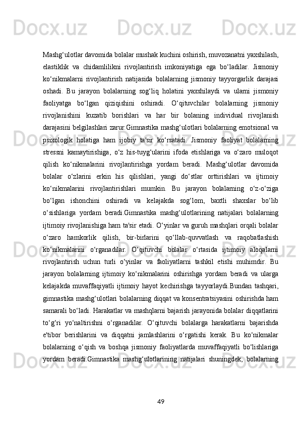 Mashg‘ulotlar davomida bolalar mushak kuchini oshirish, muvozanatni yaxshilash,
elastiklik   va   chidamlilikni   rivojlantirish   imkoniyatiga   ega   bo‘ladilar.   Jismoniy
ko‘nikmalarni   rivojlantirish   natijasida   bolalarning   jismoniy   tayyorgarlik   darajasi
oshadi.   Bu   jarayon   bolalarning   sog‘liq   holatini   yaxshilaydi   va   ularni   jismoniy
faoliyatga   bo‘lgan   qiziqishini   oshiradi.   O‘qituvchilar   bolalarning   jismoniy
rivojlanishini   kuzatib   borishlari   va   har   bir   bolaning   individual   rivojlanish
darajasini belgilashlari zarur.Gimnastika mashg‘ulotlari bolalarning emotsional va
psixologik   holatiga   ham   ijobiy   ta'sir   ko‘rsatadi.   Jismoniy   faoliyat   bolalarning
stressni   kamaytirishiga,   o‘z   his-tuyg‘ularini   ifoda   etishlariga   va   o‘zaro   muloqot
qilish   ko‘nikmalarini   rivojlantirishga   yordam   beradi.   Mashg‘ulotlar   davomida
bolalar   o‘zlarini   erkin   his   qilishlari,   yangi   do‘stlar   orttirishlari   va   ijtimoiy
ko‘nikmalarini   rivojlantirishlari   mumkin.   Bu   jarayon   bolalarning   o‘z-o‘ziga
bo‘lgan   ishonchini   oshiradi   va   kelajakda   sog‘lom,   baxtli   shaxslar   bo‘lib
o‘sishlariga   yordam   beradi.Gimnastika   mashg‘ulotlarining   natijalari   bolalarning
ijtimoiy rivojlanishiga ham ta'sir etadi. O‘yinlar va guruh mashqlari orqali bolalar
o‘zaro   hamkorlik   qilish,   bir-birlarini   qo‘llab-quvvatlash   va   raqobatlashish
ko‘nikmalarini   o‘rganadilar.   O‘qituvchi   bolalar   o‘rtasida   ijtimoiy   aloqalarni
rivojlantirish   uchun   turli   o‘yinlar   va   faoliyatlarni   tashkil   etishi   muhimdir.   Bu
jarayon   bolalarning   ijtimoiy   ko‘nikmalarini   oshirishga   yordam   beradi   va   ularga
kelajakda   muvaffaqiyatli   ijtimoiy   hayot   kechirishga   tayyorlaydi.Bundan   tashqari,
gimnastika mashg‘ulotlari bolalarning diqqat va konsentratsiyasini oshirishda ham
samarali bo‘ladi. Harakatlar va mashqlarni bajarish jarayonida bolalar diqqatlarini
to‘g‘ri   yo‘naltirishni   o‘rganadilar.   O‘qituvchi   bolalarga   harakatlarni   bajarishda
e'tibor   berishlarini   va   diqqatni   jamlashlarini   o‘rgatishi   kerak.   Bu   ko‘nikmalar
bolalarning   o‘qish   va   boshqa   jismoniy   faoliyatlarda   muvaffaqiyatli   bo‘lishlariga
yordam   beradi.Gimnastika   mashg‘ulotlarining   natijalari   shuningdek,   bolalarning
49 