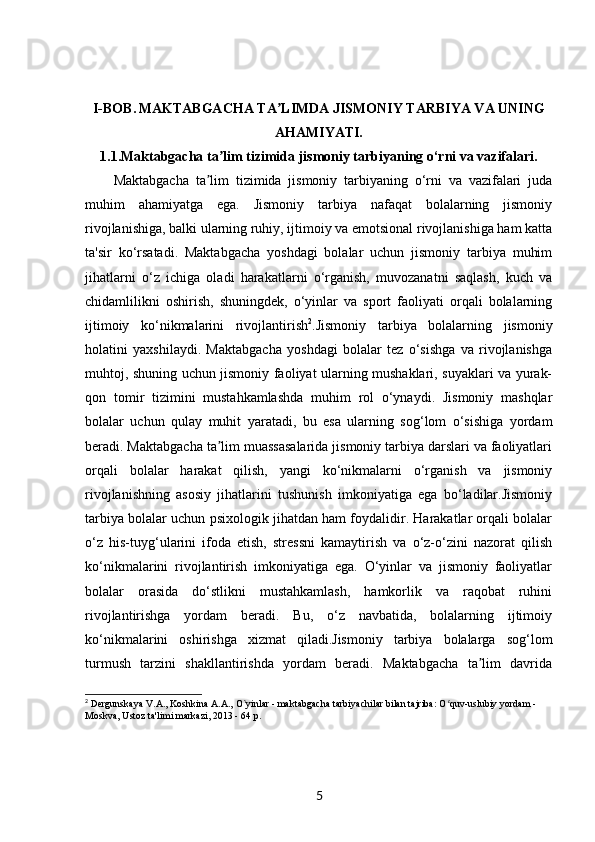 I-BOB.   MAKTABGACHA TA LIMDA JISMONIY TARBIYA VA UNINGʼ
AHAMIYATI.
1.1. Maktabgacha ta lim tizimida jismoniy tarbiyaning o‘rni va vazifalari.	
ʼ
Maktabgacha   ta lim   tizimida   jismoniy   tarbiyaning   o‘rni   va   vazifalari   juda	
ʼ
muhim   ahamiyatga   ega.   Jismoniy   tarbiya   nafaqat   bolalarning   jismoniy
rivojlanishiga, balki ularning ruhiy, ijtimoiy va emotsional rivojlanishiga ham katta
ta'sir   ko‘rsatadi.   Maktabgacha   yoshdagi   bolalar   uchun   jismoniy   tarbiya   muhim
jihatlarni   o‘z   ichiga   oladi   harakatlarni   o‘rganish,   muvozanatni   saqlash,   kuch   va
chidamlilikni   oshirish,   shuningdek,   o‘yinlar   va   sport   faoliyati   orqali   bolalarning
ijtimoiy   ko‘nikmalarini   rivojlantirish 2
.Jismoniy   tarbiya   bolalarning   jismoniy
holatini   yaxshilaydi.   Maktabgacha   yoshdagi   bolalar   tez   o‘sishga   va   rivojlanishga
muhtoj, shuning uchun jismoniy faoliyat ularning mushaklari, suyaklari va yurak-
qon   tomir   tizimini   mustahkamlashda   muhim   rol   o‘ynaydi.   Jismoniy   mashqlar
bolalar   uchun   qulay   muhit   yaratadi,   bu   esa   ularning   sog‘lom   o‘sishiga   yordam
beradi. Maktabgacha ta lim muassasalarida jismoniy tarbiya darslari va faoliyatlari	
ʼ
orqali   bolalar   harakat   qilish,   yangi   ko‘nikmalarni   o‘rganish   va   jismoniy
rivojlanishning   asosiy   jihatlarini   tushunish   imkoniyatiga   ega   bo‘ladilar.Jismoniy
tarbiya bolalar uchun psixologik jihatdan ham foydalidir. Harakatlar orqali bolalar
o‘z   his-tuyg‘ularini   ifoda   etish,   stressni   kamaytirish   va   o‘z-o‘zini   nazorat   qilish
ko‘nikmalarini   rivojlantirish   imkoniyatiga   ega.   O‘yinlar   va   jismoniy   faoliyatlar
bolalar   orasida   do‘stlikni   mustahkamlash,   hamkorlik   va   raqobat   ruhini
rivojlantirishga   yordam   beradi.   Bu,   o‘z   navbatida,   bolalarning   ijtimoiy
ko‘nikmalarini   oshirishga   xizmat   qiladi.Jismoniy   tarbiya   bolalarga   sog‘lom
turmush   tarzini   shakllantirishda   yordam   beradi.   Maktabgacha   ta lim   davrida	
ʼ
2
 Dergunskaya V.A., Koshkina A.A., O`yinlar - maktabgacha tarbiyachilar bilan tajriba: O quv-uslubiy yordam - 	
ʻ
Moskva, Ustoz ta'limi markazi, 2013 - 64 p.
5 