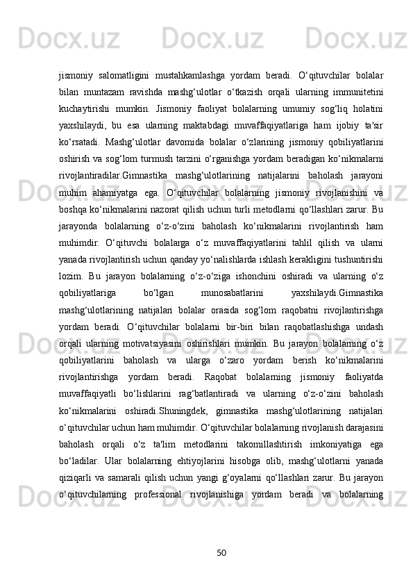 jismoniy   salomatligini   mustahkamlashga   yordam   beradi.   O‘qituvchilar   bolalar
bilan   muntazam   ravishda   mashg‘ulotlar   o‘tkazish   orqali   ularning   immunitetini
kuchaytirishi   mumkin.   Jismoniy   faoliyat   bolalarning   umumiy   sog‘liq   holatini
yaxshilaydi,   bu   esa   ularning   maktabdagi   muvaffaqiyatlariga   ham   ijobiy   ta'sir
ko‘rsatadi.   Mashg‘ulotlar   davomida   bolalar   o‘zlarining   jismoniy   qobiliyatlarini
oshirish va sog‘lom  turmush tarzini  o‘rganishga  yordam  beradigan ko‘nikmalarni
rivojlantiradilar.Gimnastika   mashg‘ulotlarining   natijalarini   baholash   jarayoni
muhim   ahamiyatga   ega.   O‘qituvchilar   bolalarning   jismoniy   rivojlanishini   va
boshqa ko‘nikmalarini nazorat qilish uchun turli metodlarni qo‘llashlari zarur. Bu
jarayonda   bolalarning   o‘z-o‘zini   baholash   ko‘nikmalarini   rivojlantirish   ham
muhimdir.   O‘qituvchi   bolalarga   o‘z   muvaffaqiyatlarini   tahlil   qilish   va   ularni
yanada rivojlantirish uchun qanday yo‘nalishlarda ishlash kerakligini tushuntirishi
lozim.   Bu   jarayon   bolalarning   o‘z-o‘ziga   ishonchini   oshiradi   va   ularning   o‘z
qobiliyatlariga   bo‘lgan   munosabatlarini   yaxshilaydi.Gimnastika
mashg‘ulotlarining   natijalari   bolalar   orasida   sog‘lom   raqobatni   rivojlantirishga
yordam   beradi.   O‘qituvchilar   bolalarni   bir-biri   bilan   raqobatlashishga   undash
orqali   ularning   motivatsiyasini   oshirishlari   mumkin.   Bu   jarayon   bolalarning   o‘z
qobiliyatlarini   baholash   va   ularga   o‘zaro   yordam   berish   ko‘nikmalarini
rivojlantirishga   yordam   beradi.   Raqobat   bolalarning   jismoniy   faoliyatda
muvaffaqiyatli   bo‘lishlarini   rag‘batlantiradi   va   ularning   o‘z-o‘zini   baholash
ko‘nikmalarini   oshiradi.Shuningdek,   gimnastika   mashg‘ulotlarining   natijalari
o‘qituvchilar uchun ham muhimdir. O‘qituvchilar bolalarning rivojlanish darajasini
baholash   orqali   o‘z   ta'lim   metodlarini   takomillashtirish   imkoniyatiga   ega
bo‘ladilar.   Ular   bolalarning   ehtiyojlarini   hisobga   olib,   mashg‘ulotlarni   yanada
qiziqarli   va   samarali   qilish   uchun   yangi   g‘oyalarni   qo‘llashlari   zarur.   Bu   jarayon
o‘qituvchilarning   professional   rivojlanishiga   yordam   beradi   va   bolalarning
50 