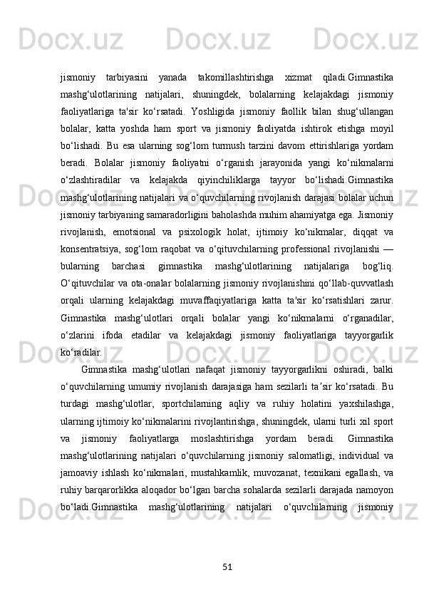 jismoniy   tarbiyasini   yanada   takomillashtirishga   xizmat   qiladi.Gimnastika
mashg‘ulotlarining   natijalari,   shuningdek,   bolalarning   kelajakdagi   jismoniy
faoliyatlariga   ta'sir   ko‘rsatadi.   Yoshligida   jismoniy   faollik   bilan   shug‘ullangan
bolalar,   katta   yoshda   ham   sport   va   jismoniy   faoliyatda   ishtirok   etishga   moyil
bo‘lishadi.   Bu   esa   ularning   sog‘lom   turmush   tarzini   davom   ettirishlariga   yordam
beradi.   Bolalar   jismoniy   faoliyatni   o‘rganish   jarayonida   yangi   ko‘nikmalarni
o‘zlashtiradilar   va   kelajakda   qiyinchiliklarga   tayyor   bo‘lishadi.Gimnastika
mashg‘ulotlarining natijalari va o‘quvchilarning rivojlanish darajasi bolalar uchun
jismoniy tarbiyaning samaradorligini baholashda muhim ahamiyatga ega. Jismoniy
rivojlanish,   emotsional   va   psixologik   holat,   ijtimoiy   ko‘nikmalar,   diqqat   va
konsentratsiya,   sog‘lom   raqobat   va   o‘qituvchilarning   professional   rivojlanishi   —
bularning   barchasi   gimnastika   mashg‘ulotlarining   natijalariga   bog‘liq.
O‘qituvchilar   va ota-onalar  bolalarning jismoniy  rivojlanishini  qo‘llab-quvvatlash
orqali   ularning   kelajakdagi   muvaffaqiyatlariga   katta   ta'sir   ko‘rsatishlari   zarur.
Gimnastika   mashg‘ulotlari   orqali   bolalar   yangi   ko‘nikmalarni   o‘rganadilar,
o‘zlarini   ifoda   etadilar   va   kelajakdagi   jismoniy   faoliyatlariga   tayyorgarlik
ko‘radilar.
Gimnastika   mashg‘ulotlari   nafaqat   jismoniy   tayyorgarlikni   oshiradi,   balki
o‘quvchilarning   umumiy   rivojlanish   darajasiga   ham   sezilarli   ta sir   ko‘rsatadi.   Buʼ
turdagi   mashg‘ulotlar,   sportchilarning   aqliy   va   ruhiy   holatini   yaxshilashga,
ularning ijtimoiy ko‘nikmalarini rivojlantirishga, shuningdek, ularni turli xil sport
va   jismoniy   faoliyatlarga   moslashtirishga   yordam   beradi.   Gimnastika
mashg‘ulotlarining   natijalari   o‘quvchilarning   jismoniy   salomatligi,   individual   va
jamoaviy   ishlash   ko‘nikmalari,   mustahkamlik,   muvozanat,   texnikani   egallash,   va
ruhiy barqarorlikka aloqador bo‘lgan barcha sohalarda sezilarli darajada namoyon
bo‘ladi.Gimnastika   mashg‘ulotlarining   natijalari   o‘quvchilarning   jismoniy
51 