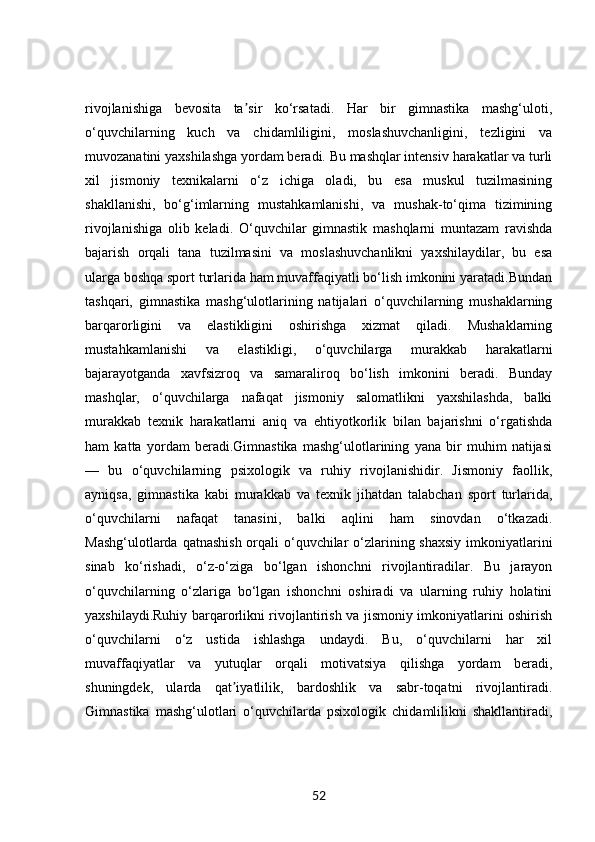 rivojlanishiga   bevosita   ta sir   ko‘rsatadi.   Har   bir   gimnastika   mashg‘uloti,ʼ
o‘quvchilarning   kuch   va   chidamliligini,   moslashuvchanligini,   tezligini   va
muvozanatini yaxshilashga yordam beradi. Bu mashqlar intensiv harakatlar va turli
xil   jismoniy   texnikalarni   o‘z   ichiga   oladi,   bu   esa   muskul   tuzilmasining
shakllanishi,   bo‘g‘imlarning   mustahkamlanishi,   va   mushak-to‘qima   tizimining
rivojlanishiga   olib   keladi.   O‘quvchilar   gimnastik   mashqlarni   muntazam   ravishda
bajarish   orqali   tana   tuzilmasini   va   moslashuvchanlikni   yaxshilaydilar,   bu   esa
ularga boshqa sport turlarida ham muvaffaqiyatli bo‘lish imkonini yaratadi.Bundan
tashqari,   gimnastika   mashg‘ulotlarining   natijalari   o‘quvchilarning   mushaklarning
barqarorligini   va   elastikligini   oshirishga   xizmat   qiladi.   Mushaklarning
mustahkamlanishi   va   elastikligi,   o‘quvchilarga   murakkab   harakatlarni
bajarayotganda   xavfsizroq   va   samaraliroq   bo‘lish   imkonini   beradi.   Bunday
mashqlar,   o‘quvchilarga   nafaqat   jismoniy   salomatlikni   yaxshilashda,   balki
murakkab   texnik   harakatlarni   aniq   va   ehtiyotkorlik   bilan   bajarishni   o‘rgatishda
ham   katta   yordam   beradi.Gimnastika   mashg‘ulotlarining   yana   bir   muhim   natijasi
—   bu   o‘quvchilarning   psixologik   va   ruhiy   rivojlanishidir.   Jismoniy   faollik,
ayniqsa,   gimnastika   kabi   murakkab   va   texnik   jihatdan   talabchan   sport   turlarida,
o‘quvchilarni   nafaqat   tanasini,   balki   aqlini   ham   sinovdan   o‘tkazadi.
Mashg‘ulotlarda qatnashish orqali o‘quvchilar o‘zlarining shaxsiy  imkoniyatlarini
sinab   ko‘rishadi,   o‘z-o‘ziga   bo‘lgan   ishonchni   rivojlantiradilar.   Bu   jarayon
o‘quvchilarning   o‘zlariga   bo‘lgan   ishonchni   oshiradi   va   ularning   ruhiy   holatini
yaxshilaydi.Ruhiy barqarorlikni rivojlantirish va jismoniy imkoniyatlarini oshirish
o‘quvchilarni   o‘z   ustida   ishlashga   undaydi.   Bu,   o‘quvchilarni   har   xil
muvaffaqiyatlar   va   yutuqlar   orqali   motivatsiya   qilishga   yordam   beradi,
shuningdek,   ularda   qat iyatlilik,   bardoshlik   va   sabr-toqatni   rivojlantiradi.	
ʼ
Gimnastika   mashg‘ulotlari   o‘quvchilarda   psixologik   chidamlilikni   shakllantiradi,
52 