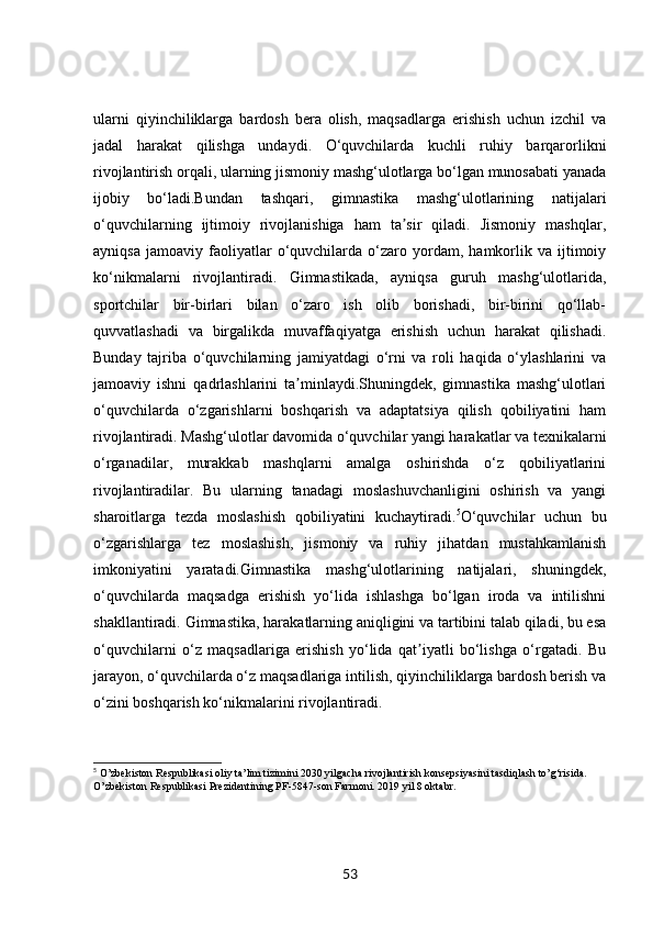 ularni   qiyinchiliklarga   bardosh   bera   olish,   maqsadlarga   erishish   uchun   izchil   va
jadal   harakat   qilishga   undaydi.   O‘quvchilarda   kuchli   ruhiy   barqarorlikni
rivojlantirish orqali, ularning jismoniy mashg‘ulotlarga bo‘lgan munosabati yanada
ijobiy   bo‘ladi.Bundan   tashqari,   gimnastika   mashg‘ulotlarining   natijalari
o‘quvchilarning   ijtimoiy   rivojlanishiga   ham   ta sir   qiladi.   Jismoniy   mashqlar,ʼ
ayniqsa   jamoaviy   faoliyatlar   o‘quvchilarda  o‘zaro  yordam,   hamkorlik   va  ijtimoiy
ko‘nikmalarni   rivojlantiradi.   Gimnastikada,   ayniqsa   guruh   mashg‘ulotlarida,
sportchilar   bir-birlari   bilan   o‘zaro   ish   olib   borishadi,   bir-birini   qo‘llab-
quvvatlashadi   va   birgalikda   muvaffaqiyatga   erishish   uchun   harakat   qilishadi.
Bunday   tajriba   o‘quvchilarning   jamiyatdagi   o‘rni   va   roli   haqida   o‘ylashlarini   va
jamoaviy   ishni   qadrlashlarini   ta minlaydi.Shuningdek,   gimnastika   mashg‘ulotlari	
ʼ
o‘quvchilarda   o‘zgarishlarni   boshqarish   va   adaptatsiya   qilish   qobiliyatini   ham
rivojlantiradi. Mashg‘ulotlar davomida o‘quvchilar yangi harakatlar va texnikalarni
o‘rganadilar,   murakkab   mashqlarni   amalga   oshirishda   o‘z   qobiliyatlarini
rivojlantiradilar.   Bu   ularning   tanadagi   moslashuvchanligini   oshirish   va   yangi
sharoitlarga   tezda   moslashish   qobiliyatini   kuchaytiradi. 5
O‘quvchilar   uchun   bu
o‘zgarishlarga   tez   moslashish,   jismoniy   va   ruhiy   jihatdan   mustahkamlanish
imkoniyatini   yaratadi.Gimnastika   mashg‘ulotlarining   natijalari,   shuningdek,
o‘quvchilarda   maqsadga   erishish   yo‘lida   ishlashga   bo‘lgan   iroda   va   intilishni
shakllantiradi.  Gimnastika, harakatlarning aniqligini va tartibini talab qiladi, bu esa
o‘quvchilarni   o‘z   maqsadlariga   erishish   yo‘lida   qat iyatli   bo‘lishga   o‘rgatadi.   Bu	
ʼ
jarayon, o‘quvchilarda o‘z maqsadlariga intilish, qiyinchiliklarga bardosh berish va
o‘zini boshqarish ko‘nikmalarini rivojlantiradi.
5
 O’zbekiston Respublikasi oliy ta’lim tizimini 2030 yilgacha rivojlantirish konsepsiyasini tasdiqlash to’g‘risida. 
O’zbekiston Respublikasi Prezidentining PF-5847-son Farmoni. 2019 yil 8 oktabr.
53 