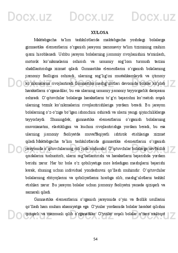 XULOSA
Maktabgacha   ta lim   tashkilotlarida   maktabgacha   yoshdagi   bolalargaʼ
gimnastika   elementlarini   o‘rganish   jarayoni   zamonaviy   ta'lim   tizimining   muhim
qismi   hisoblanadi.   Ushbu   jarayon   bolalarning   jismoniy   rivojlanishini   ta'minlash,
motorik   ko‘nikmalarini   oshirish   va   umumiy   sog‘lom   turmush   tarzini
shakllantirishga   xizmat   qiladi.   Gimnastika   elementlarini   o‘rganish   bolalarning
jismoniy   faolligini   oshiradi,   ularning   sog‘lig‘ini   mustahkamlaydi   va   ijtimoiy
ko‘nikmalarini  rivojlantiradi.Gimnastika  mashg‘ulotlari   davomida bolalar  ko‘plab
harakatlarni o‘rganadilar, bu esa ularning umumiy jismoniy tayyorgarlik darajasini
oshiradi.   O‘qituvchilar   bolalarga   harakatlarni   to‘g‘ri   bajarishni   ko‘rsatish   orqali
ularning   texnik   ko‘nikmalarini   rivojlantirishlariga   yordam   beradi.   Bu   jarayon
bolalarning o‘z-o‘ziga bo‘lgan ishonchini oshiradi va ularni yangi qiyinchiliklarga
tayyorlaydi.   Shuningdek,   gimnastika   elementlarini   o‘rganish   bolalarning
muvozanatini,   elastikligini   va   kuchini   rivojlantirishga   yordam   beradi,   bu   esa
ularning   jismoniy   faoliyatda   muvaffaqiyatli   ishtirok   etishlariga   xizmat
qiladi.Maktabgacha   ta lim   tashkilotlarida   gimnastika   elementlarini   o‘rganish
ʼ
jarayonida o‘qituvchilarning roli juda muhimdir. O‘qituvchilar bolalarga xavfsizlik
qoidalarini   tushuntirib,   ularni   rag‘batlantirishi   va   harakatlarni   bajarishda   yordam
berishi   zarur.   Har   bir   bola   o‘z   qobiliyatiga   mos   keladigan   mashqlarni   bajarishi
kerak,   shuning   uchun   individual   yondashuvni   qo‘llash   muhimdir.   O‘qituvchilar
bolalarning   ehtiyojlarini   va   qobiliyatlarini   hisobga   olib,   mashg‘ulotlarni   tashkil
etishlari   zarur.   Bu   jarayon   bolalar   uchun   jismoniy   faoliyatni   yanada   qiziqarli   va
samarali qiladi.
Gimnastika   elementlarini   o‘rganish   jarayonida   o‘yin   va   faollik   usullarini
qo‘llash ham muhim ahamiyatga ega. O‘yinlar yordamida bolalar harakat qilishni
qiziqarli   va   mazmunli   qilib   o‘rganadilar.   O‘yinlar   orqali   bolalar   o‘zaro   muloqot
54 