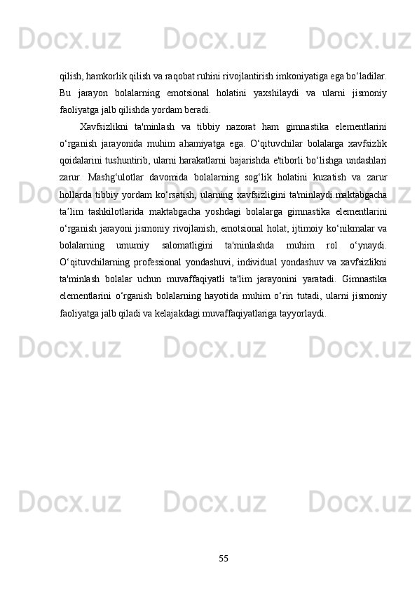 qilish, hamkorlik qilish va raqobat ruhini rivojlantirish imkoniyatiga ega bo‘ladilar.
Bu   jarayon   bolalarning   emotsional   holatini   yaxshilaydi   va   ularni   jismoniy
faoliyatga jalb qilishda yordam beradi.
Xavfsizlikni   ta'minlash   va   tibbiy   nazorat   ham   gimnastika   elementlarini
o‘rganish   jarayonida   muhim   ahamiyatga   ega.   O‘qituvchilar   bolalarga   xavfsizlik
qoidalarini tushuntirib, ularni harakatlarni bajarishda e'tiborli bo‘lishga undashlari
zarur.   Mashg‘ulotlar   davomida   bolalarning   sog‘lik   holatini   kuzatish   va   zarur
hollarda   tibbiy   yordam   ko‘rsatish,   ularning   xavfsizligini   ta'minlaydi.maktabgacha
ta lim   tashkilotlarida   maktabgacha   yoshdagi   bolalarga   gimnastika   elementlariniʼ
o‘rganish jarayoni jismoniy rivojlanish, emotsional  holat, ijtimoiy ko‘nikmalar va
bolalarning   umumiy   salomatligini   ta'minlashda   muhim   rol   o‘ynaydi.
O‘qituvchilarning   professional   yondashuvi,   individual   yondashuv   va   xavfsizlikni
ta'minlash   bolalar   uchun   muvaffaqiyatli   ta'lim   jarayonini   yaratadi.   Gimnastika
elementlarini   o‘rganish   bolalarning   hayotida   muhim   o‘rin   tutadi,   ularni   jismoniy
faoliyatga jalb qiladi va kelajakdagi muvaffaqiyatlariga tayyorlaydi.
55 