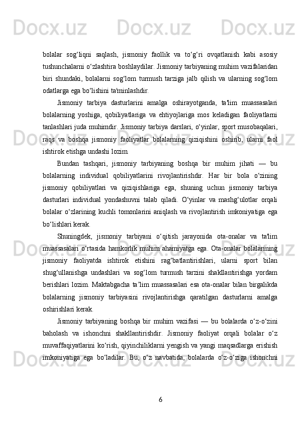 bolalar   sog‘liqni   saqlash,   jismoniy   faollik   va   to‘g‘ri   ovqatlanish   kabi   asosiy
tushunchalarni o‘zlashtira boshlaydilar. Jismoniy tarbiyaning muhim vazifalaridan
biri   shundaki,   bolalarni   sog‘lom   turmush   tarziga   jalb   qilish   va   ularning   sog‘lom
odatlarga ega bo‘lishini ta'minlashdir.
Jismoniy   tarbiya   dasturlarini   amalga   oshirayotganda,   ta'lim   muassasalari
bolalarning   yoshiga,   qobiliyatlariga   va   ehtiyojlariga   mos   keladigan   faoliyatlarni
tanlashlari juda muhimdir. Jismoniy tarbiya darslari, o‘yinlar, sport musobaqalari,
raqs   va   boshqa   jismoniy   faoliyatlar   bolalarning   qiziqishini   oshirib,   ularni   faol
ishtirok etishga undashi lozim.
Bundan   tashqari,   jismoniy   tarbiyaning   boshqa   bir   muhim   jihati   —   bu
bolalarning   individual   qobiliyatlarini   rivojlantirishdir.   Har   bir   bola   o‘zining
jismoniy   qobiliyatlari   va   qiziqishlariga   ega,   shuning   uchun   jismoniy   tarbiya
dasturlari   individual   yondashuvni   talab   qiladi.   O‘yinlar   va   mashg‘ulotlar   orqali
bolalar   o‘zlarining   kuchli   tomonlarini   aniqlash   va   rivojlantirish   imkoniyatiga   ega
bo‘lishlari kerak.
Shuningdek,   jismoniy   tarbiyani   o‘qitish   jarayonida   ota-onalar   va   ta'lim
muassasalari  o‘rtasida  hamkorlik  muhim  ahamiyatga   ega.  Ota-onalar   bolalarining
jismoniy   faoliyatda   ishtirok   etishini   rag‘batlantirishlari,   ularni   sport   bilan
shug‘ullanishga   undashlari   va   sog‘lom   turmush   tarzini   shakllantirishga   yordam
berishlari  lozim. Maktabgacha  ta lim  muassasalari  esa  ota-onalar  bilan  birgalikdaʼ
bolalarning   jismoniy   tarbiyasini   rivojlantirishga   qaratilgan   dasturlarni   amalga
oshirishlari kerak.
Jismoniy   tarbiyaning   boshqa   bir   muhim   vazifasi   —   bu   bolalarda   o‘z-o‘zini
baholash   va   ishonchni   shakllantirishdir.   Jismoniy   faoliyat   orqali   bolalar   o‘z
muvaffaqiyatlarini ko‘rish, qiyinchiliklarni yengish va yangi maqsadlarga erishish
imkoniyatiga   ega   bo‘ladilar.   Bu,   o‘z   navbatida,   bolalarda   o‘z-o‘ziga   ishonchni
6 