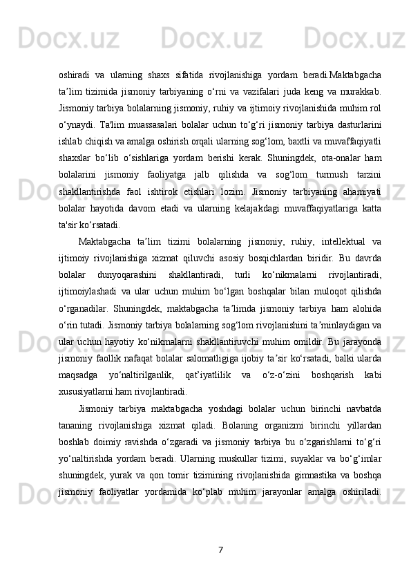 oshiradi   va   ularning   shaxs   sifatida   rivojlanishiga   yordam   beradi.Maktabgacha
ta lim   tizimida   jismoniy   tarbiyaning   o‘rni   va   vazifalari   juda   keng   va   murakkab.ʼ
Jismoniy tarbiya bolalarning jismoniy, ruhiy va ijtimoiy rivojlanishida muhim rol
o‘ynaydi.   Ta'lim   muassasalari   bolalar   uchun   to‘g‘ri   jismoniy   tarbiya   dasturlarini
ishlab chiqish va amalga oshirish orqali ularning sog‘lom, baxtli va muvaffaqiyatli
shaxslar   bo‘lib   o‘sishlariga   yordam   berishi   kerak.   Shuningdek,   ota-onalar   ham
bolalarini   jismoniy   faoliyatga   jalb   qilishda   va   sog‘lom   turmush   tarzini
shakllantirishda   faol   ishtirok   etishlari   lozim.   Jismoniy   tarbiyaning   ahamiyati
bolalar   hayotida   davom   etadi   va   ularning   kelajakdagi   muvaffaqiyatlariga   katta
ta'sir ko‘rsatadi.
Maktabgacha   ta lim   tizimi   bolalarning   jismoniy,   ruhiy,   intellektual   va	
ʼ
ijtimoiy   rivojlanishiga   xizmat   qiluvchi   asosiy   bosqichlardan   biridir.   Bu   davrda
bolalar   dunyoqarashini   shakllantiradi,   turli   ko‘nikmalarni   rivojlantiradi,
ijtimoiylashadi   va   ular   uchun   muhim   bo‘lgan   boshqalar   bilan   muloqot   qilishda
o‘rganadilar.   Shuningdek,   maktabgacha   ta limda   jismoniy   tarbiya   ham   alohida	
ʼ
o‘rin tutadi. Jismoniy tarbiya bolalarning sog‘lom rivojlanishini ta minlaydigan va	
ʼ
ular   uchun   hayotiy   ko‘nikmalarni   shakllantiruvchi   muhim   omildir.   Bu   jarayonda
jismoniy faollik nafaqat bolalar salomatligiga ijobiy ta sir ko‘rsatadi, balki ularda	
ʼ
maqsadga   yo‘naltirilganlik,   qat’iyatlilik   va   o‘z-o‘zini   boshqarish   kabi
xususiyatlarni ham rivojlantiradi.
Jismoniy   tarbiya   maktabgacha   yoshdagi   bolalar   uchun   birinchi   navbatda
tananing   rivojlanishiga   xizmat   qiladi.   Bolaning   organizmi   birinchi   yillardan
boshlab   doimiy   ravishda   o‘zgaradi   va   jismoniy   tarbiya   bu   o‘zgarishlarni   to‘g‘ri
yo‘naltirishda   yordam   beradi.   Ularning   muskullar   tizimi,   suyaklar   va   bo‘g‘imlar
shuningdek,   yurak   va   qon   tomir   tizimining   rivojlanishida   gimnastika   va   boshqa
jismoniy   faoliyatlar   yordamida   ko‘plab   muhim   jarayonlar   amalga   oshiriladi.
7 