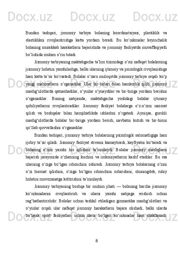 Bundan   tashqari,   jismoniy   tarbiya   bolaning   koordinatsiyasi,   plastiklik   va
elastiklikni   rivojlantirishga   katta   yordam   beradi.   Bu   ko‘nikmalar   keyinchalik
bolaning murakkab harakatlarni  bajarishida va jismoniy faoliyatda muvaffaqiyatli
bo‘lishida muhim o‘rin tutadi.
Jismoniy tarbiyaning maktabgacha ta lim tizimidagi o‘rni nafaqat bolalarningʼ
jismoniy holatini yaxshilashga, balki ularning ijtimoiy va psixologik rivojlanishiga
ham katta ta sir ko‘rsatadi. Bolalar o‘zaro muloqotda jismoniy tarbiya orqali ko‘p	
ʼ
yangi   mahoratlarni   o‘rganadilar.   Ular   bir-birlari   bilan   hamkorlik   qilib,   jismoniy
mashg‘ulotlarda   qatnashadilar,   o‘yinlar   o‘ynaydilar   va   bir-biriga   yordam   berishni
o‘rganadilar.   Buning   natijasida,   maktabgacha   yoshdagi   bolalar   ijtimoiy
qobiliyatlarini   rivojlantiradilar.   Jismoniy   faoliyat   bolalarga   o‘z-o‘zini   nazorat
qilish   va   boshqalar   bilan   hamjihatlikda   ishlashni   o‘rgatadi.   Ayniqsa,   guruhli
mashg‘ulotlarda   bolalar   bir-biriga   yordam   berish,   navbatni   kutish   va   bir-birini
qo‘llab-quvvatlashni o‘rganadilar.
Bundan   tashqari,   jismoniy   tarbiya   bolalarning   psixologik   salomatligiga   ham
ijobiy ta sir  qiladi.  Jismoniy  faoliyat  stressni   kamaytiradi,  kayfiyatni  ko‘taradi   va	
ʼ
bolaning   o‘zini   yaxshi   his   qilishini   ta minlaydi.   Bolalar   jismoniy   mashqlarni	
ʼ
bajarish   jarayonida   o‘zlarining   kuchini   va   imkoniyatlarini   kashf   etadilar.   Bu   esa
ularning   o‘ziga   bo‘lgan   ishonchini   oshiradi.   Jismoniy   tarbiya   bolalarning   o‘zini
o‘zi   hurmat   qilishini,   o‘ziga   bo‘lgan   ishonchini   oshirishini,   shuningdek,   ruhiy
holatini muvozanatga keltirishini ta minlaydi.	
ʼ
Jismoniy   tarbiyaning   boshqa   bir   muhim   jihati   —   bolaning   barcha   jismoniy
ko‘nikmalarini   rivojlantirish   va   ularni   yaxshi   natijaga   erishish   uchun
rag‘batlantirishdir.   Bolalar   uchun   tashkil   etiladigan   gimnastika   mashg‘ulotlari   va
o‘yinlar   orqali   ular   nafaqat   jismoniy   harakatlarni   bajara   olishadi,   balki   ularda
bo‘lajak   sport   faoliyatlari   uchun   zarur   bo‘lgan   ko‘nikmalar   ham   shakllanadi.
8 