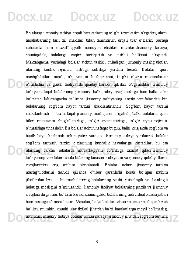 Bolalarga jismoniy tarbiya orqali harakatlarning to‘g‘ri texnikasini o‘rgatish, ularni
harakatlarning   turli   xil   shakllari   bilan   tanishtirish   orqali   ular   o‘zlarini   boshqa
sohalarda   ham   muvaffaqiyatli   namoyon   etishlari   mumkin.Jismoniy   tarbiya,
shuningdek,   bolalarga   vaqtni   boshqarish   va   tartibli   bo‘lishni   o‘rgatadi.
Maktabgacha   yoshdagi   bolalar   uchun   tashkil   etiladigan   jismoniy   mashg‘ulotlar,
ularning   kunlik   rejimini   tartibga   solishga   yordam   beradi.   Bolalar,   sport
mashg‘ulotlari   orqali,   o‘z   vaqtini   boshqarishni,   to‘g‘ri   o‘zaro   munosabatlar
o‘rnatishni   va   guruh   faoliyatida   qanday   harakat   qilishni   o‘rganadilar.   Jismoniy
tarbiya   nafaqat   bolalarning   jismoniy,   balki   ruhiy   rivojlanishiga   ham   katta   ta sirʼ
ko‘rsatadi.Maktabgacha   ta limda   jismoniy   tarbiyaning   asosiy   vazifalaridan   biri	
ʼ
bolalarning   sog‘lom   hayot   tarzini   shakllantirishdir.   Sog‘lom   hayot   tarzini
shakllantirish   —   bu   nafaqat   jismoniy   mashqlarni   o‘rgatish,   balki   bolalarni   sport
bilan   muntazam   shug‘ullanishga,   to‘g‘ri   ovqatlanishga,   to‘g‘ri   uyqu   rejimini
o‘rnatishga undashdir. Bu bolalar uchun nafaqat bugun, balki kelajakda sog‘lom va
baxtli   hayot   kechirish   imkoniyatini   yaratadi.   Jismoniy   tarbiya   yordamida   bolalar
sog‘lom   turmush   tarzini   o‘zlarining   kundalik   hayotlariga   kiritadilar,   bu   esa
ularning   barcha   sohalarda   muvaffaqiyatli   bo‘lishiga   xizmat   qiladi.Jismoniy
tarbiyaning vazifalari ichida bolaning tanasini, ruhiyatini va ijtimoiy qobiliyatlarini
rivojlantirish   eng   muhim   hisoblanadi.   Bolalar   uchun   jismoniy   tarbiya
mashg‘ulotlarini   tashkil   qilishda   e’tibor   qaratilishi   kerak   bo‘lgan   muhim
jihatlardan   biri   —   bu   mashqlarning   bolalarning   yoshi,   psixologik   va   fiziologik
holatiga mosligini ta’minlashdir. Jismoniy faoliyat bolalarning psixik va jismoniy
rivojlanishiga mos bo‘lishi kerak, shuningdek, bolalarning individual xususiyatlari
ham hisobga olinishi lozim. Masalan, ba zi bolalar uchun maxsus mashqlar kerak	
ʼ
bo‘lishi mumkin, chunki ular fizikal jihatdan ba zi harakatlarga moyil bo‘lmasligi	
ʼ
mumkin.Jismoniy tarbiya bolalar uchun nafaqat jismoniy jihatdan sog‘lom bo‘lishi
9 
