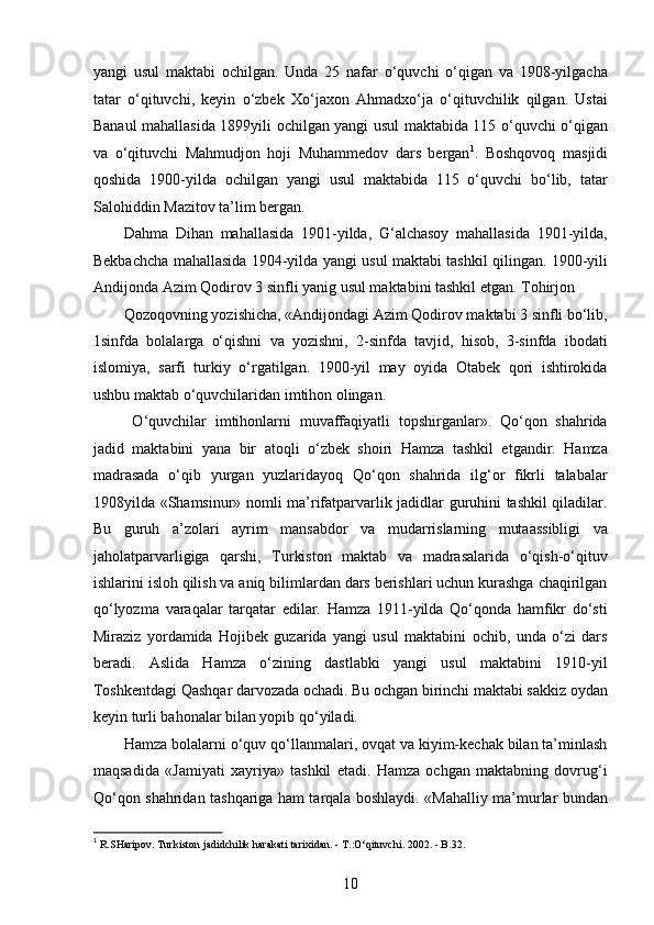 yangi   usul   maktabi   ochilgan.   Unda   25   nafar   o‘quvchi   o‘qigan   va   1908-yilgacha
tatar   o‘qituvchi,   keyin   o‘zbek   Xo‘jaxon   Ahmadxo‘ja   o‘qituvchilik   qilgan.   Ustai
Banaul mahallasida 1899yili ochilgan yangi usul maktabida 115 o‘quvchi o‘qigan
va   o‘qituvchi   Mahmudjon   hoji   Muhammedov   dars   bergan 1
.   Boshqovoq   masjidi
qoshida   1900-yilda   ochilgan   yangi   usul   maktabida   115   o‘quvchi   bo‘lib,   tatar
Salohiddin Mazitov ta’lim bergan. 
Dahma   Dihan   mahallasida   1901-yilda,   G‘alchasoy   mahallasida   1901-yilda,
Bekbachcha mahallasida 1904-yilda yangi usul maktabi tashkil qilingan. 1900-yili
Andijonda Azim Qodirov 3 sinfli yanig usul maktabini tashkil etgan. Tohirjon 
Qozoqovning yozishicha, «Andijondagi Azim Qodirov maktabi 3 sinfli bo‘lib,
1sinfda   bolalarga   o‘qishni   va   yozishni,   2-sinfda   tavjid,   hisob,   3-sinfda   ibodati
islomiya,   sarfi   turkiy   o‘rgatilgan.   1900-yil   may   oyida   Otabek   qori   ishtirokida
ushbu maktab o‘quvchilaridan imtihon olingan. 
  O‘quvchilar   imtihonlarni   muvaffaqiyatli   topshirganlar».   Qo‘qon   shahrida
jadid   maktabini   yana   bir   atoqli   o‘zbek   shoiri   Hamza   tashkil   etgandir.   Hamza
madrasada   o‘qib   yurgan   yuzlaridayoq   Qo‘qon   shahrida   ilg‘or   fikrli   talabalar
1908yilda «Shamsinur» nomli ma’rifatparvarlik jadidlar guruhini tashkil qiladilar.
Bu   guruh   a’zolari   ayrim   mansabdor   va   mudarrislarning   mutaassibligi   va
jaholatparvarligiga   qarshi,   Turkiston   maktab   va   madrasalarida   o‘qish-o‘qituv
ishlarini isloh qilish va aniq bilimlardan dars berishlari uchun kurashga chaqirilgan
qo‘lyozma   varaqalar   tarqatar   edilar.   Hamza   1911-yilda   Qo‘qonda   hamfikr   do‘sti
Miraziz   yordamida   Hojibek   guzarida   yangi   usul   maktabini   ochib,   unda   o‘zi   dars
beradi.   Aslida   Hamza   o‘zining   dastlabki   yangi   usul   maktabini   1910-yil
Toshkentdagi Qashqar darvozada ochadi. Bu ochgan birinchi maktabi sakkiz oydan
keyin turli bahonalar bilan yopib qo‘yiladi.
Hamza bolalarni o‘quv qo‘llanmalari, ovqat va kiyim-kechak bilan ta’minlash
maqsadida   «Jamiyati   xayriya»   tashkil   etadi.   Hamza   ochgan   maktabning   dovrug‘i
Qo‘qon shahridan tashqariga ham tarqala boshlaydi. «Mahalliy ma’murlar bundan
1
 R.SHaripov. Turkiston jadidchilik harakati tarixidan. - T.:O‘qituvchi. 2002. - B.32. 
10  
  