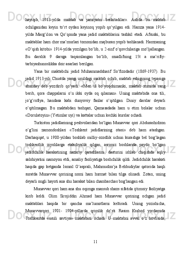 hayiqib,   1913-yilda   maktab   va   jamiyatni   berkitadilar».   Aslida   bu   maktab
ochilganidan   keyin   to‘rt   oydan   keyinoq   yopib   qo‘yilgan   edi.   Hamza   yana   1914-
yilda   Marg‘ilon   va   Qo‘qonda   yana   jadid   maktablarini   tashkil   etadi.   Afsuski,   bu
maktablar ham chor ma’murlari tomonidan majburan yopib tashlanadi. Hamzaning
«O‘qish kitobi» 1914-yilda yozilgan bo‘lib, u 2-sinf o‘quvchilariga mo‘ljallangan.
Bu   darslik   9   darsga   taqsimlangan   bo‘lib,   muallifning   15t   a   ma’rifiy-
tarbiyashunoslikka doir asarlari berilgan.
Yana   bir   maktabchi   jadid   Muhammadsharif   So‘fizodadir   (1869-1937).   Bu
jadid 1913-yili  Chustda  yangi  usuldagi  maktab ochib, maktab eshigining tepasiga
shunday   deb   yozdirib   qo‘yadi:   «Men   ul   bo‘yoqchimanki,   maktab   xumida   rang
berib,   qora   chappalarni   o‘n   ikki   oyda   oq   qilaman».   Uning   maktabida   ona   tili,
jo‘g‘rofiya,   handasa   kabi   dunyoviy   fanlar   o‘qitilgan.   Diniy   darslar   deyarli
o‘qitilmagan.   Bu   maktabdan   tashqari,   Qamasadada   ham   u   еtim   bolalar   uchun
«Dorulatoyin» (Yetimlar uyi) va kattalar uchun kechki kurslar ochadi.
Turkiston jadidlarining peshvolaridan bo‘lgan Munavvar qori Abdurashidxon
o‘g‘lini   zamondoshlari   «Toshkent   jadidlarining   otasi»   deb   ham   atashgan.
Darhaqiqat,   u   1900-yildan   boshlab   milliy-ozodlik   uchun   kurashga   bel   bog‘lagan
toshkentlik   ziyolilarga   еtakchyalik   qilgan,   asrimiz   boshlarida   paydo   bo‘lgan
jadidchilik   harakatining   nazariy   qarashlarini,   dasturini   ishlab   chiqishda   aqliy
salohiyatini namoyon etdi, amaliy faoliyatiga boshchilik qildi. Jadidchilik harakati
haqida   gap   ketganda   Ismoil   G‘asprali,   Mahmudxo‘ja   Behbudiylar   qatorida   haqli
suratda   Munavvar   qorining   nomi   ham   hurmat   bilan   tilga   olinadi.   Zotan,   uning
deyarli ongli hayoti ana shu harakat bilan chambarchas bog‘langan edi.
Munavvar qori ham ana shu oqimga mansub shaxs sifatida ijtimoiy faoliyatga
kirib   keldi.   Olim   Sirojiddin   Ahmad   ham   Munavvar   qorining   ochgan   jadid
maktablari   haqida   bir   qancha   ma’lumotlarni   keltiradi.   Uning   yozishicha,
Munavvarqori   1901-   1904-yillarda   qrimlik   do‘sti   Rasim   Kishod   yordamida
Toshkentda   «usuli   savtiya»   maktabini   ochadi.   U   maktabni   avval   o‘z   hovlisida,
11  
  