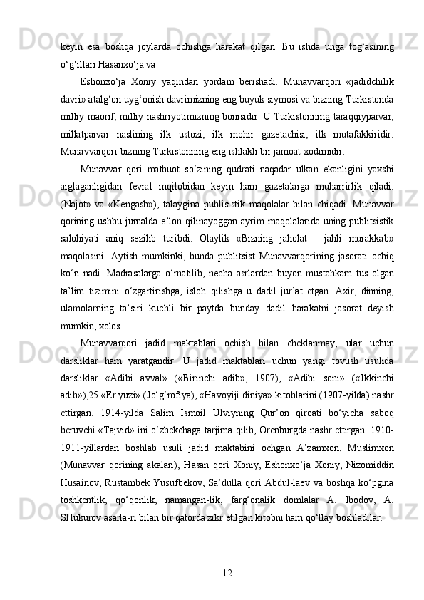 keyin   esa   boshqa   joylarda   ochishga   harakat   qilgan.   Bu   ishda   unga   tog‘asining
o‘g‘illari Hasanxo‘ja va 
Eshonxo‘ja   Xoniy   yaqindan   yordam   berishadi.   Munavvarqori   «jadidchilik
davri» atalg‘on uyg‘onish davrimizning eng buyuk siymosi va bizning Turkistonda
milliy maorif, milliy nashriyotimizning bonisidir. U Turkistonning taraqqiyparvar,
millatparvar   naslining   ilk   ustozi,   ilk   mohir   gazetachisi,   ilk   mutafakkiridir.
Munavvarqori bizning Turkistonning eng ishlakli bir jamoat xodimidir.
Munavvar   qori   matbuot   so‘zining   qudrati   naqadar   ulkan   ekanligini   yaxshi
aiglaganligidan   fevral   inqilobidan   keyin   ham   gazetalarga   muharrirlik   qiladi.
(Najot»   va   «Kengash»),   talaygina   publisistik   maqolalar   bilan   chiqadi.   Munavvar
qorining  ushbu  jurnalda  e’lon qilinayoggan  ayrim   maqolalarida uning  publitsistik
salohiyati   aniq   sezilib   turibdi.   Olaylik   «Bizning   jaholat   -   jahli   murakkab»
maqolasini.   Aytish   mumkinki,   bunda   publitsist   Munavvarqorining   jasorati   ochiq
ko‘ri-nadi.   Madrasalarga   o‘rnatilib,   necha   asrlardan   buyon   mustahkam   tus   olgan
ta’lim   tizimini   o‘zgartirishga,   isloh   qilishga   u   dadil   jur’at   etgan.   Axir,   dinning,
ulamolarning   ta’siri   kuchli   bir   paytda   bunday   dadil   harakatni   jasorat   deyish
mumkin, xolos. 
Munavvarqori   jadid   maktablari   ochish   bilan   cheklanmay,   ular   uchun
darsliklar   ham   yaratgandir.   U   jadid   maktablari   uchun   yangi   tovush   usulida
darsliklar   «Adibi   avval»   («Birinchi   adib»,   1907),   «Adibi   soni»   («Ikkinchi
adib»),25 «Er yuzi» (Jo‘g‘rofiya), «Havoyiji diniya» kitoblarini (1907-yilda) nashr
ettirgan.   1914-yilda   Salim   Ismoil   Ulviyning   Qur’on   qiroati   bo‘yicha   saboq
beruvchi «Tajvid» ini o‘zbekchaga tarjima qilib, Orenburgda nashr ettirgan. 1910-
1911-yillardan   boshlab   usuli   jadid   maktabini   ochgan   A’zamxon,   Muslimxon
(Munavvar   qorining   akalari),   Hasan   qori   Xoniy,   Eshonxo‘ja   Xoniy,   Nizomiddin
Husainov,   Rustambek   Yusufbekov,   Sa’dulla   qori   Abdul-laev   va   boshqa   ko‘pgina
toshkentlik,   qo‘qonlik,   namangan-lik,   farg‘onalik   domlalar   A.   Ibodov,   A.
SHukurov asarla-ri bilan bir qatorda zikr etilgan kitobni ham qo‘llay boshladilar.
12  
  