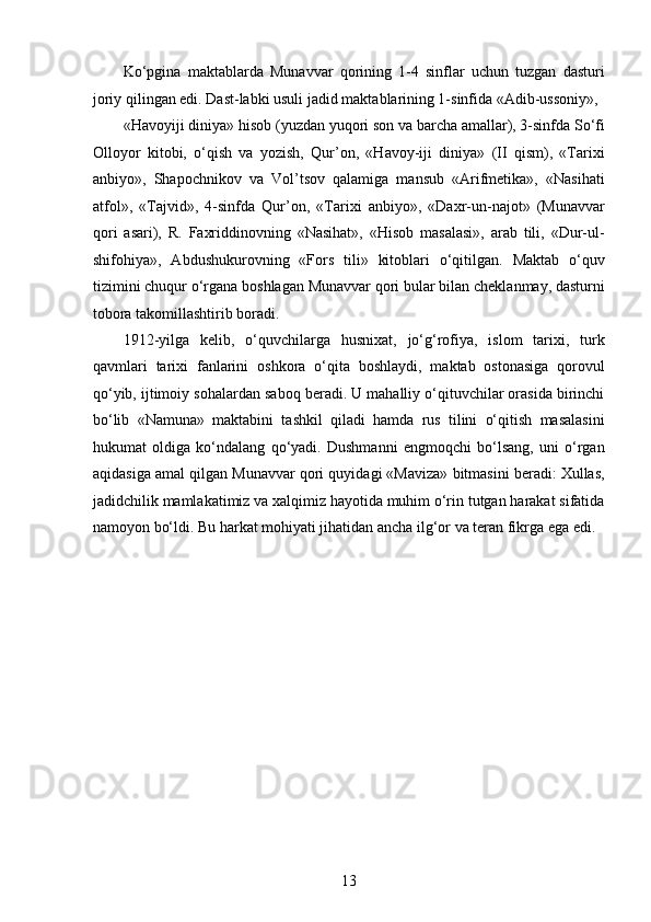 Ko‘pgina   maktablarda   Munavvar   qorining   1-4   sinflar   uchun   tuzgan   dasturi
joriy qilingan edi. Dast-labki usuli jadid maktablarining 1-sinfida «Adib-ussoniy», 
«Havoyiji diniya» hisob (yuzdan yuqori son va barcha amallar), 3-sinfda So‘fi
Olloyor   kitobi,   o‘qish   va   yozish,   Qur’on,   «Havoy-iji   diniya»   (II   qism),   «Tarixi
anbiyo»,   Shapochnikov   va   Vol’tsov   qalamiga   mansub   «Arifmetika»,   «Nasihati
atfol»,   «Tajvid»,   4-sinfda   Qur’on,   «Tarixi   anbiyo»,   «Daxr-un-najot»   (Munavvar
qori   asari),   R.   Faxriddinovning   «Nasihat»,   «Hisob   masalasi»,   arab   tili,   «Dur-ul-
shifohiya»,   Abdushukurovning   «Fors   tili»   kitoblari   o‘qitilgan.   Maktab   o‘quv
tizimini chuqur o‘rgana boshlagan Munavvar qori bular bilan cheklanmay, dasturni
tobora takomillashtirib boradi.
1912-yilga   kelib,   o‘quvchilarga   husnixat,   jo‘g‘rofiya,   islom   tarixi,   turk
qavmlari   tarixi   fanlarini   oshkora   o‘qita   boshlaydi,   maktab   ostonasiga   qorovul
qo‘yib, ijtimoiy sohalardan saboq beradi. U mahalliy o‘qituvchilar orasida birinchi
bo‘lib   «Namuna»   maktabini   tashkil   qiladi   hamda   rus   tilini   o‘qitish   masalasini
hukumat   oldiga   ko‘ndalang   qo‘yadi.   Dushmanni   еngmoqchi   bo‘lsang,   uni   o‘rgan
aqidasiga amal qilgan Munavvar qori quyidagi «Maviza» bitmasini beradi: Xullas,
jadidchilik mamlakatimiz va xalqimiz hayotida muhim o‘rin tutgan harakat sifatida
namoyon bo‘ldi. Bu harkat mohiyati jihatidan ancha ilg‘or va teran fikrga ega edi. 
13  
  