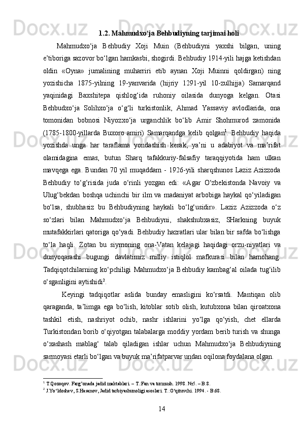 1.2. Mahmudxo‘ja Behbudiyning tarjimai holi
Mahmudxo‘ja   Behbudiy   Xoji   Muin   (Behbudiyni   yaxshi   bilgan,   uning
e’tiboriga sazovor bo‘lgan hamkasbi, shogirdi. Behbudiy 1914-yili hajga ketishdan
oldin   «Oyna»   jurnalining   muharriri   etib   aynan   Xoji   Muinni   qoldirgan)   ning
yozishicha   1875-yilning   19-yanvarida   (hijriy   1291-yil   10-zulhijja)   Samarqand
yaqinidagi   Baxshitepa   qishlog‘ida   ruhoniy   oilasida   dunyoga   kelgan.   Otasi
Behbudxo‘ja   Solihxo‘ja   o‘g‘li   turkistonlik,   Ahmad   Yassaviy   avlodlarida,   ona
tomonidan   bobnosi   Niyozxo‘ja   urganchlik   bo‘lib   Amir   Shohmurod   zamonida
(1785-1800-yillarda   Buxoro   amiri)   Samarqandga   kelib   qolgan 1
.   Behbudiy   haqida
yozishda   unga   har   taraflama   yondashish   kerak,   ya’ni   u   adabiyot   va   ma’rifat
olamidagina   emas,   butun   Sharq   tafakkuriy-falsafiy   taraqqiyotida   ham   ulkan
mavqega   ega.   Bundan   70   yil   muqaddam   -   1926-yili   sharqshunos   Laziz   Azizzoda
Behbudiy   to‘g‘risida   juda   o‘rinli   yozgan   edi:   «Agar   O‘zbekistonda   Navoiy   va
Ulug‘bekdan   boshqa  uchinchi   bir  ilm   va  madaniyat  arbobiga  haykal  qo‘yiladigan
bo‘lsa,   shubhasiz   bu   Behbudiyning   haykali   bo‘lg‘usidir».   Laziz   Azizzoda   o‘z
so‘zlari   bilan   Mahmudxo‘ja   Behbudiyni,   shakshubxasiz,   SHarkning   buyuk
mutafakkirlari qatoriga qo‘yadi. Behbudiy hazratlari ular bilan bir safda bo‘lishga
to‘la   haqli.   Zotan   bu   siymoning   ona-Vatan   kelajagi   haqidagi   orzu-niyatlari   va
dunyoqarashi   bugungi   davlatimiz   milliy   istiqlol   mafkurasi   bilan   hamohang.
Tadqiqotchilarning   ko‘pchiligi   Mahmudxo‘ja   Behbudiy   kambag‘al   oilada   tug‘ilib
o‘sganligini aytishidi 2
. 
  Keyingi   tadqiqotlar   aslida   bunday   emasligini   ko‘rsatdi.   Mantiqan   olib
qaraganda,   ta’limga   ega   bo‘lish,   kitoblar   sotib   olish,   kutubxona   bilan   qiroatxona
tashkil   etish,   nashriyot   ochib,   nashr   ishlarini   yo‘lga   qo‘yish,   chet   ellarda
Turkistondan borib o‘qiyotgan talabalarga moddiy yordam berib turish va shunga
o‘xashash   mablag‘   talab   qiladigan   ishlar   uchun   Mahmudxo‘ja   Behbudiyning
sarmoyasi еtarli bo‘lgan va buyuk ma’rifatparvar undan oqilona foydalana olgan.
1
 T.Qozoqov. Farg’onada jadid maktablari. – T.:Fan va turmush. 1998. №5. – B.8. 
2
 J.Yo‘ldoshev, S.Hasanov, Jadid tarbiyashunoligi asoslari. T.:O‘qituvchi. 1994. - B.68. 
14  
  