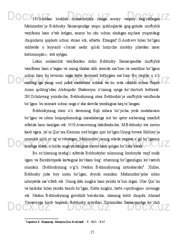 1913-yildan   boshlab   muharrirlikni   ishiga   asosiy   vaqtini   bag‘ishlagan
Mahmudxo‘ja   Behbudiy   Samarqandga   yaqin   qishloqlarda   gog-gohida   muftiylik
vazifasini   ham   o‘tab   kelgan,   ammo   bu   ishi   uchun   oladigan   aqchasi   yuqoridagi
chiqimlarni   qoplash   uchun   еtmas   edi,   albatta.   Etnagraf   G.Andreev   bilan   bo‘lgan
suhbatda   u   kuyunib   «Jurnal   nashr   qilish   hozircha   moddiy   jihatdan   zarar
keltirmoqda»,- deb aytgan.
Lekin   muharrilik   vazifasidan   oldin   Behbudiy   Samarqandda   muftiylik
vazifasini  ham  o‘tagan va uning shahar  ahli orasida ma’lum  va mashhur bo‘lgani
uchun   ham   bu   lavozim   unga   katta   daromad   keltirgani   ma’lum.   Bu   vaqtda   u   o‘z
mablag‘iga   yangi   usul   jadid   maktabini   ochadi   va   bu   еrda   ishlash   uchun   Rajab
Amin   qishlog‘idan   Abduqodir   Shakuriyni   o‘zining   uyiga   ko‘chirtirib   keltiradi.
SH.Ochilovnig   yozishicha,   Behbudiyning   otasi   Behbudxo‘ja   muftiylik   vazifasida
bo‘lgan- bu xizmati uchun unga o‘sha davrda yaxshigina haq to‘langan.
Behbudiyning   otasi   o‘z   davrining   fiqh   sohasi   bo‘yicha   yirik   mutahassisi
bo‘lgan   va   islom   huquqshunosligi   masalalariga   oid   bir   qator   asrlarning   muallifi
sifatida   ham   tanilgan   edi.   N.H.Avazovning   takidlashicha,   M.Behbudiy   ota   meros
kasb egasi, ya’ni Qur’oni Karimni yod bilgan qori bo‘lgan.Uning buvasi Solihxo‘ja
imomlik qilib ro‘zg‘or tebratgan, Mahmudxo‘janing oilada yagona o‘gil bo‘lganini
hisobga olsak, u holda unga yaxshigina meros ham qolgan bo‘lishi kerak.
Bu   so‘zlarning   tasdig‘i   sifatida   Behbudiylar   oilasining   Jomboyda   vaqf   mulk
egasi   va   Baxshitepada   kattagina  ko‘rkam   bog‘   еrlarining   bo‘lgamligini   ko‘rsatish
mumkin.   (Behbudiyning   o‘g‘li   Nadim   Behmudiyning   xotiralarida) 1
.   Xullas,
Behbudiy   juda   boy   inson   bo‘lgan,   deyish   mumkin.   Mahmudxo‘jalar   oilasi
nihoyatda ma’rifatli edi. Uning ikki singlisi ham yaxshi ta’lim olgan. Ular Qur’on
va hadislar bilan yaxshi tanish bo‘lgan. Katta singlisi, hatto «qoribegim» invoniga
edi.   Nadim   Behbudiyning   guvohlik   berishicha,   ularning   kelib   chiqishi   Ahmad
Yassaviyga   borib   taqaladi.   Behbudiy   ajdodlari   Xorazmdan   Samarqandga   ko‘chib
1
 Каримов Б. Жадидлар. Маҳмудхўжа Беҳбудий. - Т.: 2022. - Б.37. 
15  
  