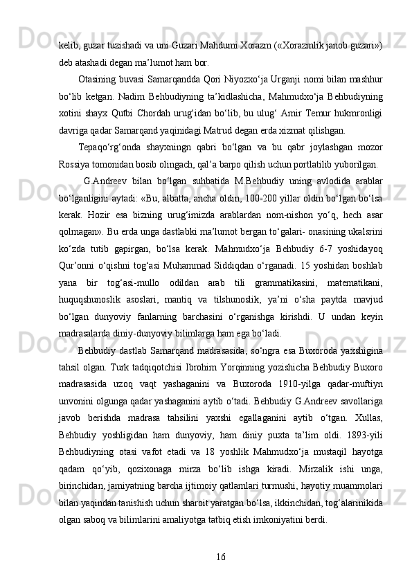 kelib, guzar tuzishadi va uni Guzari Mahdumi Xorazm («Xorazmlik janob guzari»)
deb atashadi degan ma’lumot ham bor.  
Otasining buvasi Samarqandda Qori Niyozxo‘ja Urganji nomi bilan mashhur
bo‘lib   ketgan.   Nadim   Behbudiyning   ta’kidlashicha,   Mahmudxo‘ja   Behbudiyning
xotini   shayx   Qutbi   Chordah   urug‘idan   bo‘lib,   bu   ulug‘   Amir   Temur   hukmronligi
davriga qadar Samarqand yaqinidagi Matrud degan еrda xizmat qilishgan. 
Tepaqo‘rg‘onda   shayxningn   qabri   bo‘lgan   va   bu   qabr   joylashgan   mozor
Rossiya tomonidan bosib olingach, qal’a barpo qilish uchun portlatilib yuborilgan. 
  G.Andreev   bilan   bo‘lgan   suhbatida   M.Behbudiy   uning   avlodida   arablar
bo‘lganligini aytadi: «Bu, albatta, ancha oldin, 100-200 yillar oldin bo‘lgan bo‘lsa
kerak.   Hozir   esa   bizning   urug‘imizda   arablardan   nom-nishon   yo‘q,   hech   asar
qolmagan». Bu еrda unga dastlabki ma’lumot bergan to‘galari- onasining ukalsrini
ko‘zda   tutib   gapirgan,   bo‘lsa   kerak.   Mahmudxo‘ja   Behbudiy   6-7   yoshidayoq
Qur’onni   o‘qishni   tog‘asi   Muhammad   Siddiqdan   o‘rganadi.   15   yoshidan   boshlab
yana   bir   tog‘asi-mullo   odildan   arab   tili   grammatikasini,   matematikani,
huquqshunoslik   asoslari,   mantiq   va   tilshunoslik,   ya’ni   o‘sha   paytda   mavjud
bo‘lgan   dunyoviy   fanlarning   barchasini   o‘rganishga   kirishdi.   U   undan   keyin
madrasalarda diniy-dunyoviy bilimlarga ham ega bo‘ladi.
Behbudiy  dastlab   Samarqand  madrasasida,   so‘ngra  esa   Buxoroda  yaxshigina
tahsil olgan. Turk tadqiqotchisi  Ibrohim Yorqinning yozishicha Behbudiy Buxoro
madrasasida   uzoq   vaqt   yashaganini   va   Buxoroda   1910-yilga   qadar-muftiyn
unvonini olgunga qadar yashaganini aytib o‘tadi. Behbudiy G.Andreev savollariga
javob   berishda   madrasa   tahsilini   yaxshi   egallaganini   aytib   o‘tgan.   Xullas,
Behbudiy   yoshligidan   ham   dunyoviy,   ham   diniy   puxta   ta’lim   oldi.   1893-yili
Behbudiyning   otasi   vafot   etadi   va   18   yoshlik   Mahmudxo‘ja   mustaqil   hayotga
qadam   qo‘yib,   qozixonaga   mirza   bo‘lib   ishga   kiradi.   Mirzalik   ishi   unga,
birinchidan, jamiyatning barcha ijtimoiy qatlamlari turmushi, hayotiy muammolari
bilan yaqindan tanishish uchun sharoit yaratgan bo‘lsa, ikkinchidan, tog‘alarinikida
olgan saboq va bilimlarini amaliyotga tatbiq etish imkoniyatini berdi.
16  
  