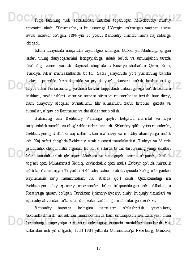 Fiqx   fanining   turli   soxalaridan   imtixon   topshirgan   M.Behbudiy   muftiy
unvonini   oladi.   Fikrimizcha,   u   bu   unvonga   I.Yorqin   ko‘rsatgan   vaqtdan   ancha
avval   sazovor   bo‘lgan.   1899-yili   25   yoshli   Behbudiy   birinchi   marta   haj   safariga
chiqadi. 
Islom   dunyosida   muqaddas   ziyoratgox   sanalgan   Makka-yu   Madinaga   qilgan
safari   uning   dunyoqarashini   kengayishiga   sabab   bo‘ldi   va   umumjahon   tarzda
fikrlashga   zamin   yaratdi.   Sayoxat   chog‘ida   u   Rossiya   shaharlari   Qrim,   Eron,
Turkiya,   Misr   mamlakatlarida   bo‘ldi.   Safar   jarayonida   yo‘l   yurishning   barcha
turlari   -   poezdda,   kemada,   otda   va   piyoda   yurib,   dunyoni   ko‘rdi,   boshqa   еrdagi
hayot bilan Turkistondagi yashash tarzini taqqoslash imkoniga ega bo‘ldi Bundan
tashkari,   savdo   ishlari,   zarur   va   muxim   bitim   va   munosabatlar   tuzish,   ham   diniy,
ham   dunyoviy   aloqalar   o‘rnatilishi,   fikr   almashish,   zarur   kitoblar,   gazeta   va
jurnallar, o‘quv qo‘llanmalari va darsliklar sotib olish.
Bularning   bari   Behbudiy   Vataniga   qaytib   kelgach,   ma’rifat   va   ziyo
tarqatishdek savobli va ulug‘ ishlar uchun asqotdi. SHunday qilib aytish mumkinki,
Behbudiyning   dastlabki   xaj   safari   ulkan   ma’naviy   va   moddiy   ahamiyatga   molik
edi. Xaj safari chog‘ida Behbudiy Arab dunyosi mamlakatlari, Turkiya va Misrda
jadidchilik chuqur ildiz otganini ko‘rdi, u еrlarda ta’lim-tarbiyaning yangi usullari
bilan   tanishdi,   isloh   qkilingan   Madrasa   va   pedagogik   tizimni   o‘rgandi,   Dastlab
tog‘asi   qozi   Muhammad   Siddiq,   keyinchalik   qozi   mulla   Zubayr   qo‘lida   mirzalik
qilib tajriba orttirgan 25 yoshli Behbudiy uchun arab dunyosida ko‘rgan-bilganlari
keyinchalik   ko‘p   muammolarni   hal   etishda   qo‘l   keldi.   Qozixonadagi   ish
Behbudiyni   talay   ijtimoiy   muammolar   bilan   to‘qnashtirgan   edi.   Albatta,   u
Rossiyaga   qaram   bo‘lgan   Turkiston   ijtimoiy-siyosiy,   diniy,   huquqiy   tizimlari   va
iqtisodiy ahvolidan to‘la xabardor, vatandoshlar g‘am-alamlariga sherik edi.
Behbudiy   hayotda   ko‘pgina   narsalarni   o‘zlashtirish,   yaxshilash,
takomillashtirish,  musulmon  mamlakatlarida  ham  umumjaxon  sivilizatsiyasi   bilan
hamohang taraqqiyotga erishish mumkinligiga ishonchi mustahkamlana bordi. Haj
safaridan   uch   yil   o‘tgach,   1903-1904   yillarda   Mahmudxo‘ja   Peterburg,   Moskva,
17  
  