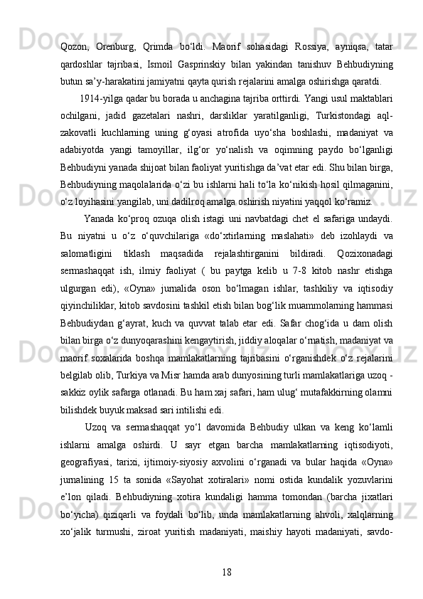 Qozon,   Orenburg,   Qrimda   bo‘ldi.   Maorif   sohasidagi   Rossiya,   ayniqsa,   tatar
qardoshlar   tajribasi,   Ismoil   Gasprinskiy   bilan   yakindan   tanishuv   Behbudiyning
butun sa’y-harakatini jamiyatni qayta qurish rejalarini amalga oshirishga qaratdi. 
1914-yilga qadar bu borada u anchagina tajriba orttirdi. Yangi usul maktablari
ochilgani,   jadid   gazetalari   nashri,   darsliklar   yaratilganligi,   Turkistondagi   aql-
zakovatli   kuchlarning   uning   g‘oyasi   atrofida   uyo‘sha   boshlashi,   madaniyat   va
adabiyotda   yangi   tamoyillar,   ilg‘or   yo‘nalish   va   oqimning   paydo   bo‘lganligi
Behbudiyni yanada shijoat bilan faoliyat yuritishga da’vat etar edi. Shu bilan birga,
Behbudiyning maqolalarida o‘zi bu ishlarni hali to‘la ko‘nikish hosil qilmaganini,
o‘z loyihasini yangilab, uni dadilroq amalga oshirish niyatini yaqqol ko‘ramiz.
  Yanada   ko‘proq   ozuqa   olish   istagi   uni   navbatdagi   chet   el   safariga   undaydi.
Bu   niyatni   u   o‘z   o‘quvchilariga   «do‘xtirlarning   maslahati»   deb   izohlaydi   va
salomatligini   tiklash   maqsadida   rejalashtirganini   bildiradi.   Qozixonadagi
sermashaqqat   ish,   ilmiy   faoliyat   (   bu   paytga   kelib   u   7-8   kitob   nashr   etishga
ulgurgan   edi),   «Oyna»   jurnalida   oson   bo‘lmagan   ishlar,   tashkiliy   va   iqtisodiy
qiyinchiliklar, kitob savdosini tashkil etish bilan bog‘lik muammolarning hammasi
Behbudiydan   g‘ayrat,   kuch   va   quvvat   talab   etar   edi.   Safar   chog‘ida   u   dam   olish
bilan birga o‘z dunyoqarashini kengaytirish, jiddiy aloqalar o‘rnatish, madaniyat va
maorif   soxalarida   boshqa   mamlakatlarning   tajribasini   o‘rganishdek   o‘z   rejalarini
belgilab olib, Turkiya va Misr hamda arab dunyosining turli mamlakatlariga uzoq -
sakkiz oylik safarga otlanadi. Bu ham xaj safari, ham ulug‘ mutafakkirning olamni
bilishdek buyuk maksad sari intilishi edi.  
  Uzoq   va   sermashaqqat   yo‘l   davomida   Behbudiy   ulkan   va   keng   ko‘lamli
ishlarni   amalga   oshirdi.   U   sayr   etgan   barcha   mamlakatlarning   iqtisodiyoti,
geografiyasi,   tarixi,   ijtimoiy-siyosiy   axvolini   o‘rganadi   va   bular   haqida   «Oyna»
jurnalining   15   ta   sonida   «Sayohat   xotiralari»   nomi   ostida   kundalik   yozuvlarini
e’lon   qiladi.   Behbudiyning   xotira   kundaligi   hamma   tomondan   (barcha   jixatlari
bo‘yicha)   qiziqarli   va   foydali   bo‘lib,   unda   mamlakatlarning   ahvoli,   xalqlarning
xo‘jalik   turmushi,   ziroat   yuritish   madaniyati,   maishiy   hayoti   madaniyati,   savdo-
18  
  