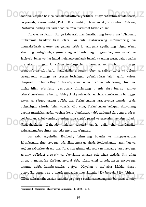 sotiq va ko‘plab boshqa narsalar atroflicha yoritiladi. «Sayohat xotiralari»da Marv,
Bayramali,   Krasnovodsk,   Boku,   Kislovodsk,   Jeleznovodsk,   Yessentuki,   Odessa,
Rostov va boshqa shaharlar haqida to‘la ma’lumot bayon etilgan 1
.
Turkiya   va   Jazoir,   Suriya   kabi   arab   mamlakatlarining   bayoni   esa   to‘laqonli,
mukammal   harakter   kasb   etadi.   Bu   еrda   shaharlarning   me’morchiligi   va
mamlakatlarda   siyosiy   vaziyatdan   tortib   to   jamiyatla   ayollarning   tutgan   o‘rni,
aholining mashg‘uloti, kiyim-kechagi va liboslaridagi o‘zgarishlar, bank xizmati va
faoliyati, temir yo‘llar hamd mehmonxonalarda tunash va uning narxi, bahosigacha
o‘z   aksini   topgan.   U   ko‘rgan-kechirganlarini   taroziga   solib,   ularni   bir-biriga
taqqoslab   va   solishtirib,   mamlakatlar   rivojida   ijobiy   va   salbiy,   ilg‘or   va   qoloq,
taraqqiyotni   oldinga   va   orqaga   tortadigan   yo‘nalishlarii   tahlil   qilib,   xulosa
chiqaradi. Behbudiy Bayrut oliy o‘quv yurtlari va dorilfununida farang, olmon va
ingliz   tillari   o‘qitilishi,   yеvropalik   olimlarning   u   еrda   dars   berishi,   kimyo
laboratoriyalarining borligi, tibbiyot oliygohlarida jarrohlik xonalarining borligiga
xavas   va   e’tiqod   qilgan   bo‘lib,   ona   Turkistonning   taraqqiyotda   naqadar   ortda
qolganligini   afsuslar   bilan   yozadi.   «Bu   еrda,   Turkistondan   tashqari,   dunyoning
barcha mamlakatlaridan yoshlar kelib o‘qishadi», - deb nadomat ila bong uradi u.
Behbudiyni kutubxonalar, u еrdagi juda kuplab jurnal va gazetalar hayratga soladi.
Shak-shubhasiz,   Behbudiy   nafaqat   sayohat   qiladi,   balki   shu   mamlakatlar
xalqlarining boy ilmiy va ijodiy merosini o‘rganadi. 
Bu   kabi   sayohatlar   Behbudiy   bilimining   boyishi   va   insopparvarona
falsafasining, ilgor rivojiga juda ulkan xissa qo‘shadi. Behbudiyning teran fikri va
soglom akl-zakovati uni ona Turkiston ijtimoiyiktisodiy na madaniy taraqqiyotiga
erishuv   yo‘lidagi   orzu-o‘y   va   g‘oyalarini   amalga   oshirishga   undadi.   Shu   bilan
birga,   u   muqaddas   Ka’bani   ziyorat   etib,   ruhan   еngil   tortadi,   inson   zakovatiga
tasanno   aytib,   hamdu-sanolar   o‘qiydi.   Xayolan   u   mo‘tabar   Makka   shahri
bunyodkorlariga   «Ey   o‘tmush   muqaddas   musulmonlar!   Ey   boniylar!   Ey   fotihlar!
Ollox sizlarni nihoyatsiz raxmatlarga g‘arq etsunki, zamonangizda bu qadar lohutiy
1
 Каримов Б. Жадидлар. Маҳмудхўжа Беҳбудий. - Т.: 2022. - Б.49. 
19