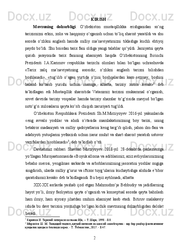 KIRISH
Mavzuning   dolzarbligi .   O‘zbekiston   mustaqillikka   erishganidan   so‘ng
tariximizni erkin, xolis va haqqoniy o‘rganish uchun to‘liq sharoit yaratildi va shu
asosda   o‘zlikni   anglash   hamda   milliy   ma’naviyatimizni   tiklashga   kuchli   ehtiyoj
paydo bo‘ldi. Shu boisdan tarix fani oldiga yangi talablar qo‘yildi. Jamiyatni qayta
qurish   jarayonida   tarix   fanining   ahamiyati   haqida   O‘zbekistonning   Birinchi
Prezidenti   I.A.Karimov   respublika   tarixchi   olimlari   bilan   bo‘lgan   uchrashuvda
«Tarix   xalq   ma’naviyatining   asosidir,   o‘zlikni   anglash   tarixni   bilishdan
boshlanadi»,   «tug‘ilib   o‘sgan   yurtida   o‘zini   boshqalardan   kam   sezmay,   boshini
baland   ko‘tarib   yurishi   uchun   insonga,   albatta,   tarixiy   xotira   kerak» 1
  deb
ta’kidlagan   edi   Mustaqillik   sharoitida   Vatanimiz   tarixini   mukammal   o‘rganish,
sovet   davrida   tarixiy   voqealar   hamda   tarixiy   shaxslar   to‘g‘risida   mavjud   bo‘lgan
noto‘g‘ri xulosalarni qayta ko‘rib chiqish zaruriyati tug‘ildi. 
O zbekiston   Respublikasi   Prezidenti   Sh.M.Mirziyoyev   2016-yil   yakunlaridaʻ
«eng   avvalo   yoshlar   va   aholi   o rtasida   mamlakatimizning   boy   tarixi,   uning	
ʻ
betakror  madaniyati  va milliy qadriyatlarini  keng targ ib qilish, jahon ilm-fani  va	
ʻ
adabiyoti yutuqlarini y е tkazish uchun zarur muhit va shart-sharoit yaratish ustuvor
vazifalardan hisoblanadi» 2
, deb ta’kidlab o tdi.	
ʻ
Davlatimiz   rahbari   Shavkat   Mirziyoyev   2018-yil   28-dekabrda   parlamentga
yo llagan Murojaatnomasida «Buyuk alloma va adiblarimiz, aziz avliyolarimizning	
ʻ
bebaho merosi, yеngilmas  sarkarda va arboblarimizning jasoratini  yoshlar  ongiga
singdirish, ularda milliy g urur va iftixor tuyg ularini kuchaytishga alohida e tibor	
ʻ ʻ ʼ
qaratishimiz kerak» deb ta kidlagandi. Bu bejiz aytilmadi, albatta.
ʼ
XIX-XX  asrlarda  yashab  ijod  etgan  Mahmudxo‘ja   Behbudiy  va  jadidlarning
hayot yo‘li, ilmiy faoliyatini qayta o‘rganish va konseptual asosda qayta baholash
ham   ilmiy,   ham   siyosiy   jihatdan   muhim   ahamiyat   kasb   etadi.   Bitiruv   malakaviy
ishida bu davr tarixini yoritishga bo‘lgan kichik mavzuning dolzarbligidan dalolat
beradi.
1
 Каримов И. Тарихий хотирасиз келажак йўқ. – Т.:Шарқ. 1998. -Б.8. 
2
  Мирзиёев   Ш .  М .  Танқидий   таҳлил ,  қатъий - интизом   ва   шахсий   жавобгарлик  -  ҳар   бир   раҳбар   фаолиятининг
кундалик   қоидаси   боълиши   керак . -  Т .:Ў збекистон , 2017. -  Б .47.
2