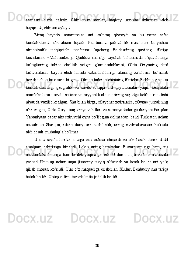 asarlarni   bizda   etibsiz.   Chin   musulmonlar,   haqiqiy   insonlar   sizlarsiz»   -deb
hayqiradi, ehtirom aylaydi.
Biroq   hayotiy   muammolar   uni   ko‘proq   qiynaydi   va   bu   narsa   safar
kundaliklarida   o‘z   aksini   topadi.   Bu   borada   jadidchilik   masalalari   bo‘yicha»
olmoniyalik   tadqiqotchi   professor   Ingeborg   Baldaufning   quyidagi   fikriga
kushilamiz:   «Mahmudxo‘ja   Quddusi   sharifga   sayohati   bahonasida   o‘quvchilarga
ko‘nglinning   tubida   cho‘kib   yotgan   g‘am-anduhlarini,   O‘rta   Osiyoning   dard
tashvishlarini   bayon   etish   hamda   vatandoshlariga   ularning   xatolarini   ko‘rsatib
berish uchun bu asarni bitgan». Olmon tadqiqotchisining fikricha. Behbudiy xotira
kundaliklaridagi   geografik   va   savdo-sotiqqa   oid   qaydnomalar   yaqin   kelajakda
mamlakatlararo savdo-sotiqqa va sayyohlik aloqalarining vujudga kelib o‘rnatilishi
niyatida yozilib ketilgan. Shu bilan birga, «Sayohat xotiralari», «Oyna» jurnalining
o‘zi singari, O‘rta Osiyo burjuaziya vakillari va sarmoyadorlariga dunyoni Parijdan
Yaponiyaga qadar aks ettiruvchi oyna bo‘libgina qolmasdan, balki Turkiston uchun
musulmon   Sharqini,   islom   dunyosini   kashf   etdi,   uning   sivilizatsiyasini   ko‘rsata
oldi desak, mubolag‘a bo‘lmas.
U   o‘z   sayohatlaridan   o‘ziga   xos   xulosa   chiqardi   va   o‘z   harakatlarini   dadil
amalgam   oshirishga   kirishdi.   Lekin   uning   harakatlari   Buxoro   amiriga   ham,   rus
mustamlakachilariga   ham   birdek   yoqmagan   edi.   U   doim   taqib   va   bosim   asosida
yashadi.Shuning   uchun   unga   jismoniy   tazyiq   o‘tkazish   va   kerak   bo‘lsa   uni   yo‘q
qilish chorasi ko‘rildi. Ular o‘z maqsadiga erishdilar. Xullas, Behbudiy shu tariqa
halok bo‘ldi .Uning o‘limi tarixda katta judolik bo‘ldi. 
20