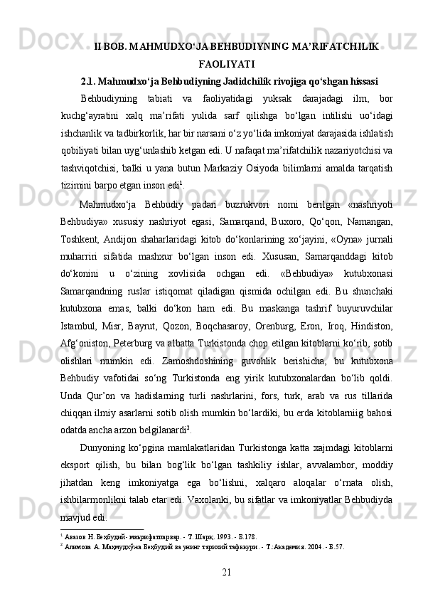 II BOB. MAHMUDXO‘JA BEHBUDIYNING MA’RIFATCHILIK
FAOLIYATI
2.1. Mahmudxo‘ja Behbudiyning Jadidchilik rivojiga qo‘shgan hissasi
Behbudiyning   tabiati   va   faoliyatidagi   yuksak   darajadagi   ilm,   bor
kuchg‘ayratini   xalq   ma’rifati   yulida   sarf   qilishga   bo‘lgan   intilishi   uo‘idagi
ishchanlik va tadbirkorlik, har bir narsani o‘z yo‘lida imkoniyat darajasida ishlatish
qobiliyati bilan uyg‘unlashib ketgan edi. U nafaqat ma’rifatchilik nazariyotchisi va
tashviqotchisi,   balki   u   yana   butun   Markaziy   Osiyoda   bilimlarni   amalda   tarqatish
tizimini barpo etgan inson edi 1
.
Mahmudxo‘ja   Behbudiy   padari   buzrukvori   nomi   berilgan   «nashriyoti
Behbudiya»   xususiy   nashriyot   egasi,   Samarqand,   Buxoro,   Qo‘qon,   Namangan,
Toshkent,   Andijon   shaharlaridagi   kitob   do‘konlarining   xo‘jayini,   «Oyna»   jurnali
muharriri   sifatida   mashxur   bo‘lgan   inson   edi.   Xususan,   Samarqanddagi   kitob
do‘konini   u   o‘zining   xovlisida   ochgan   edi.   «Behbudiya»   kutubxonasi
Samarqandning   ruslar   istiqomat   qiladigan   qismida   ochilgan   edi.   Bu   shunchaki
kutubxona   emas,   balki   do‘kon   ham   edi.   Bu   maskanga   tashrif   buyuruvchilar
Istambul,   Misr,   Bayrut,   Qozon,   Boqchasaroy,   Orenburg,   Eron,   Iroq,   Hindiston,
Afg‘oniston, Peterburg va albatta Turkistonda chop etilgan kitoblarni ko‘rib, sotib
olishlari   mumkin   edi.   Zamoshdoshining   guvohlik   berishicha,   bu   kutubxona
Behbudiy   vafotidai   so‘ng   Turkistonda   eng   yirik   kutubxonalardan   bo‘lib   qoldi.
Unda   Qur’on   va   hadislarning   turli   nashrlarini,   fors,   turk,   arab   va   rus   tillarida
chiqqan ilmiy asarlarni sotib olish mumkin bo‘lardiki, bu еrda kitoblarniig bahosi
odatda ancha arzon belgilanardi 2
.
Dunyoning   ko‘pgina   mamlakatlaridan   Turkistonga   katta   xajmdagi   kitoblarni
eksport   qilish,   bu   bilan   bog‘lik   bo‘lgan   tashkiliy   ishlar,   avvalambor,   moddiy
jihatdan   keng   imkoniyatga   ega   bo‘lishni,   xalqaro   aloqalar   o‘rnata   olish,
ishbilarmonlikni talab etar edi. Vaxolanki, bu sifatlar va imkoniyatlar Behbudiyda
mavjud edi.
1
  Авазов   Н .  Беҳбудий -  маърифатпарвар . -  Т.:Шарқ. 1993. - Б.178. 
2
  Алимова   А .  Маҳмудхўжа   Беҳбудий   ва   унинг   тарихий   тафккури . -  Т .: Академия . 2004. -  Б .57. 
21  
  