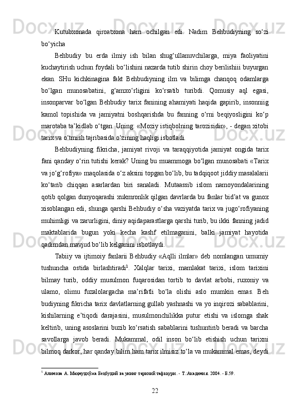 Kutubxonada   qiroatxona   ham   ochilgan   edi.   Nadim   Behbudiyning   so‘zi
bo‘yicha 
Behbudiy   bu   еrda   ilmiy   ish   bilan   shug‘ullanuvchilarga,   miya   faoliyatini
kuchaytirish uchun foydali bo‘lishini nazarda tutib shirin choy berilishiii buyurgan
ekan.   SHu   kichkinagina   fakt   Behbudiyning   ilm   va   bilimga   chanqoq   odamlarga
bo‘lgan   munosabatini,   g‘amxo‘rligini   ko‘rsatib   turibdi.   Qomusiy   aql   egasi,
insonparvar   bo‘lgan   Behbudiy   tarix   fanining   ahamiyati   haqida   gapirib,   insonniig
kamol   topishida   va   jamiyatni   boshqarishda   bu   fanning   o‘rni   beqiyosligini   ko‘p
marotaba ta’kidlab o‘tgan. Uning: «Moziy istiqbolning tarozisidir», - degan xitobi
tarix va o‘tmish tajribasida o‘zining haqligi isbotladi.
Behbudiyning   fikricha,   jamiyat   rivoji   va   taraqqiyotida   jamiyat   ongida   tarix
fani qanday o‘rin tutishi kerak? Uning bu muammoga bo‘lgan munosabati «Tarix
va jo‘g‘rofiya» maqolasida o‘z aksini topgan bo‘lib, bu tadqiqoot jiddiy masalalarii
ko‘tarib   chiqqan   asarlardan   biri   sanaladi.   Mutaassib   islom   namoyondalarining
qotib qolgan dunyoqarashi xukmronlik qilgan davrlarda bu fanlar bid’at va gunox
xisoblangan edi, shunga qarshi Behbudiy o‘sha vaziyatda tarix va jugo‘rofiyaning
muhimligi va zarurligini, diniy aqidaparastlarga qarshi turib, bu ikki fanning jadid
maktablarida   bugun   yoki   kecha   kashf   etilmaganini,   balki   jamiyat   hayotida
qadimdan mavjud bo‘lib kelganini isbotlaydi.  
Tabiiy   va   ijtimoiy   fanlarii   Behbudiy   «Aqlli   ilmlar»   deb   nomlangan   umumiy
tushuncha   ostida   birlashtiradi 1
.   Xalqlar   tarixi,   mamlakat   tarixi,   islom   tarixini
bilmay   turib,   oddiy   musulmon   fuqarosidan   tortib   to   davlat   arbobi,   ruxoniy   va
ulamo,   olimu   fuzalolargacha   ma’rifatli   bo‘la   olishi   aslo   mumkin   emas.   Beh
budiyning fikricha tarix davlatlarning gullab yashnashi  va yo inqirozi sabablarini,
kishilarning   e’tiqodi   darajasini,   musulmonchilikka   putur   еtishi   va   islomga   shak
keltirib,  uning asoslarini  buzib  ko‘rsatish   sabablarini  tushuntirib  beradi   va  barcha
savollarga   javob   beradi.   Mukammal,   odil   inson   bo‘lib   еtishish   uchun   tarixni
bilmoq darkor, har qanday bilim ham tarix ilmisiz to‘la va mukammal emas, deydi
1
  Алимова   А .  Маҳмудхўжа   Беҳбудий   ва   унинг   тарихий   тафккури . -  Т .: Академия . 2004. - Б.59. 
22